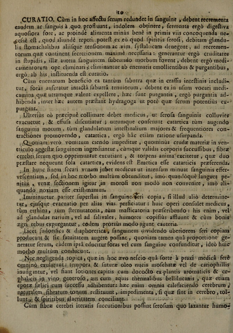 l \ fl9 V ^CURATIO. CCkm in hoc affcSu fentfn redundet in fanguine debent recrementa eandem ac Tanguis k .quo. profluunt» indolem obtinere # fermenta ergb digeftiva aquoflora fore, ac proinde alimenta miniis ben^ in primis viis concoquenda ne* ^cfse eft j qupd aliunde repecL^poteft ex c6 quod fpiritus ferofi, debitam glandu¬ lis ftomachaUbus aliifquc tenConem ac ,vipv fyftalcicam denegent , ad recremen- laruin qu£e cQiuiiienc fccrecionem maxime nccelfaria; generantur ergo cruditates in ftupidis, illae autem ianguinem fubeuirdo morbum fovent, debent ergo medi-^ cainentorum ope eliminari i eliminantur ab enemacis emollientibus &amp; purgantibus, ergo,'ab his, inflicuenda cft curatio. Ciim eneniatum beneficio ea tantiiin faburra quae in craflis inteftinis includi*, tur, foras auferatur intada faburra tenuiorum, debent ea in ufuni vocari medi¬ camina quae luramque valent expellere, haec funt purgantia , ergo purgantia ad¬ hibenda , iiuer hac autem prxftant hydragoga ut pote quae ferum potentius cx- purgant.I ,Ulteriu$ eo prsecipiic colliniare debet medicus, ut: ferofa fanguinis colluvies evacuetur , &amp; effufa difcutiatur ; ucrumqiie conferunt catartica tum augendo fanguinis motum, tum glandularum inteftinalium majores &amp; frequentiores con- traftiones promovendo &gt; catartica, ergo hac etiam ratione ufurpanda. ' aQuoniain, vero vomicum cicndo impeditur, quominus crudae materiae in ven¬ triculo aggeftse fanguincin ingrediantur , cumque valnlis corporis fuccuflibus, fibrx- cerebri ferum quo opprimuntur excutiant , &amp; torpens animaexcitetur, qux duo ptaeftare nequeunt fola catartica, evidens cft Emetica efie catarticis proferenda* ^ In hunc finem /ecari venam jubet medicus ut iiitenfam minuat fanguinis effer- vefeentiam ,,Xed in hoc morbo multum obtunditut, imo quandoque languet pc- njeus , Ycno fedlionem igitur‘in morofi non modo non convenire , imo ali¬ quando noxiam efle exiftimamus. . . t ; ^jlniminuetur pariter fuperflui in fanguine-^ri copia, (i illud alio determine¬ tur, ejufqqe evacuatio per alias vias, perficiatur: huic operi confidet medicus, tum errhinaf mm fternutatoria, timi maflicatoria proferibendo: his enim, vel‘ ad glandulas narium , vel ad falivales, humores copifius affluunt &amp; cum bonis^ ogri rebus expurgantur , eodem prorsus modo agunt cauteria. ■ fiuipnfica &amp; diaphoretica., fanguinem dividendo uberiorem feri copiam' profiucant &amp; fic. fatuitatem augere poflint , quoniam tamen qua proportione ge¬ neratur ferum, eadem ipsa educitur foras vel cum fanguine confunditur, ideo huic morbp muUum jconducunc. , , . v . .. .. . — «cgligenda ^topica, qua? in hoc sevo nefeio qua forte a praxi ‘ medici • fer^ Oijnijnp^ exularnnctempoi^^ &amp; futurae oleo nucis mofchat* vel de cariophillis inungintur, vel fiant lotiones.capitis cum docoSo cx-plantis aromaticis &amp; cc^ j^hajjjjqis ip yiiiQ. geperpfo, aut cuih) . aquis thcrmalibus bclliliicanis ,' quae^ etiam ^iieijj:iini fucceffu ,adhibentur,: haec enim omnia calefaciendo cerebrum rfifefardfP tonum,^reflituunt ,»ampedimenta, fi qux fine in cerebro &gt; tol^ luniiti%*!5pirij:ibus,aMcri,qa5cm. cQUciU ^ Cum fibras cerebri iceratis fuccucionibus poflinc ferofum quo laxantur Iiuih6«