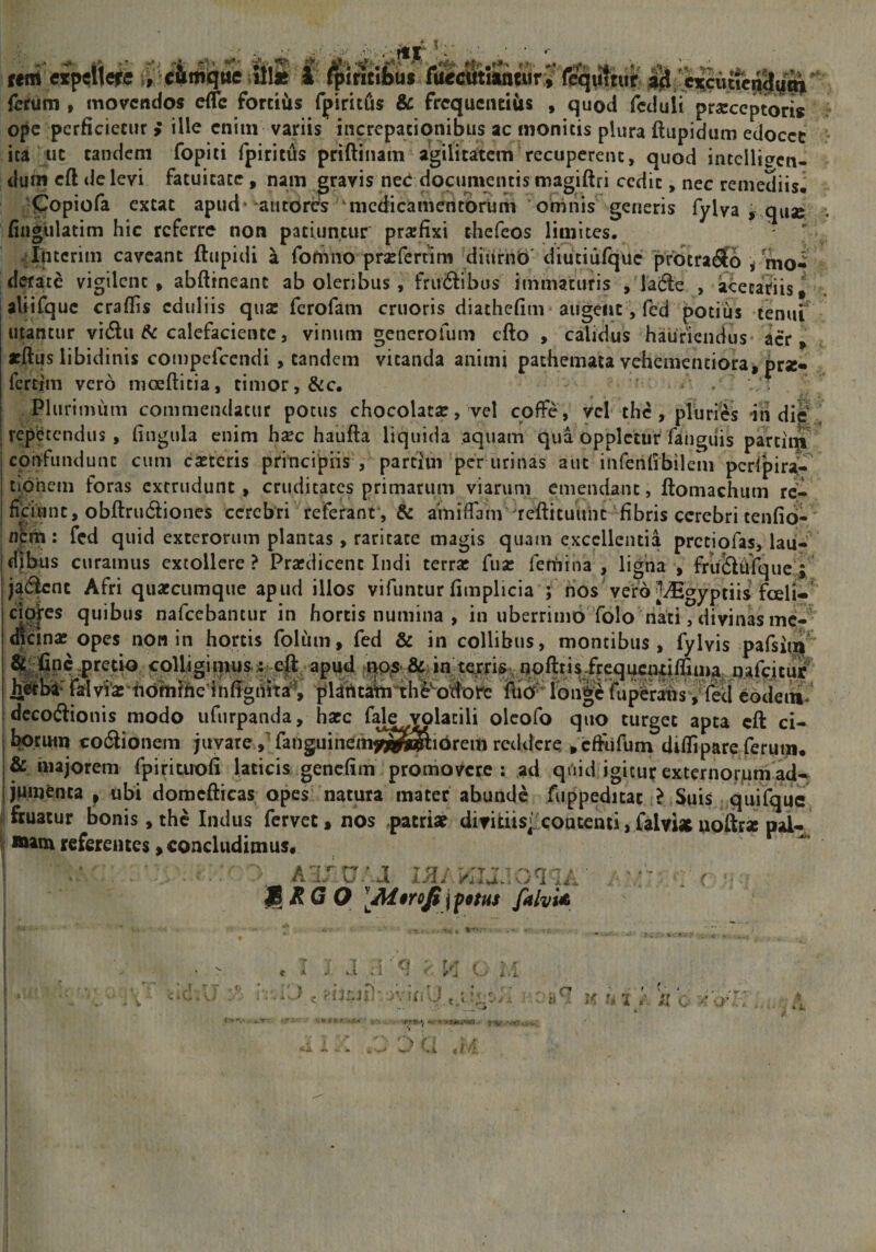 fert expeiHe^e ir e&amp;miqtte itlm 1 fpirittbuf l&amp;cmmnir i fiq^hit firrum , movendos cfTc forciCts fpirufis &amp; frcqueiuiiis , quod Teduif pr^eccptoris ope perficieciir ; ille cniin variis incrcpacionibus ac nionicis plura ftupidum edocce • ica ut tandem fopiti fpiritus priftiiiam agilitatem recuperent, quod intelli^cti- dum cft delevi fatuitate, nam gravis ne&lt;i documentismagiftri cedit, nec remediis^ •Copiofa extat apud* autortS medicamentorum 'oninis generis fylva ,,qii3e ; nngulatim hic referre non patiuntur prafixi tbefeos limites. /Intcrim caveant ftupidi a forhiio proferrim diufnb' diutiiirque protraho /mo« d«atc vigilent, abfttneant ab oleribus, fru6^ibos immaturis , lafte , acetariis* . aUifquc craflis eduliis qux ferofam cruoris diathefim' augent, fcd potiiis tenui' utantur vi£lu &amp; calefaciente, vinum generofum efto , calidus hauriendus aer, «ftus libidinis cotnpefccndi , tandem vitanda animi pathemata vehementiora^ prsc» fertim vero nioefticia, timor, &amp;c. Plurimiim commendatur potus chocolatse, vel coffe, vel the , pluries indic repi^tendus , (ingula enim hsec haufta liquida aquam qua opplctur fanguis partiin ' cpn-fundunc cum castcris pnncipns , parcim per urinas aut inferihbileni pcrfpira- tiphem foras extrudunt, cruditates primarum viarum emendant, ftomachum re¬ ficiunt, obftrudiones cerebri referant*, &amp; amiflam ^reftituuiic fibris cerebri cenfid- netn : fcd quid exterorum plantas, raritate magis quam excellentia pretiofas, lau¬ dibus curamus extollere ? Prafdicenc Indi terrat fuse fernina , ligna , frucSIdfquc ja6|cnt Afri quacctimque apud illos vifuntur fimplicia ; nos'vero JiEgyptiis foeli- cMes quibus nafeebantur in hortis numina , in uberrimo folo nati, divinas mc-' mcina; opes non in hortis foliim, fed &amp; in collibus, montibus, fylvis pafsiiq^ colligi nuis. 5. apud fUOjS' in^ terris, npftnsircqucntilfim^ nafeitur ®v^’2-fidm?heinffgfi5Ta^, plirttamih^^otlorc ftid* l(Dn|e fuperabsyled eodein- dccoftionis modo ufurpanda, hapc fale volatili olcofo quo turget apta cft ci- l^riHn co6lionem juvare jTanguinefn^SS^ibrem reddere , cdiifum difiipare ferum, &amp; majorem fpirituofi laticis genefim promovere: ad quid igitur externorjum ad¬ jumenta ^ ubi domcfticas opes natura mater abunde fuppeditac ,?,Suis quifquc* fruatur bonis, the Indus fervet, nos ,patri« divitiis':contenti, falvi* uoftr* oal- »amreferentes,concludimus. ^ ^ JBXG O \ fotus falvU t I J ;-i ■' q ;■ Vi K. . M i &gt; c vvhiU ; K yn c' - r i .i «//!';