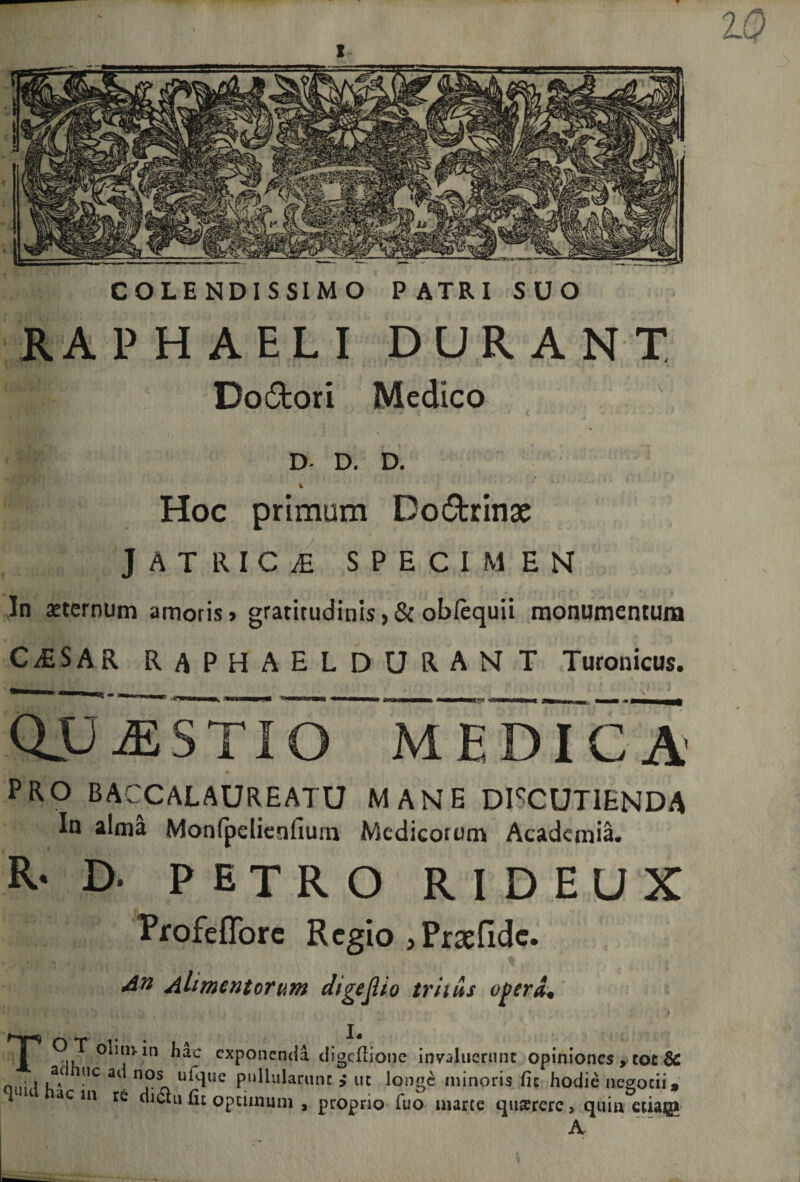 COLENDISSIMO PATRI SUO RAPHAELI DURANT Doftoti Medico D- D. D. Hoc primam Do6fcrinae JATRIC^ SPECIMEN In sternum amoris &gt; gratitudinis, &amp; obfequii monumentum CAESAR RAPHAEL DURANT Turonicus. QJP J5STI MEDICA PRO BACCALAUREATU MANE DISCUTIENDA In alma Monfpelienfium Medicorum Academia. R- D. petro RIDEUX Profefforc Regio jPraefidc. Alimentorum digeflio tritus opera* » . \ ’ r . • , *» f TP ^ac cxponcnda digcllione invaluerunt opiniones , tot Se Q • i UC ai n0* ukluc pullularunt uc longe minoris fic hodie negotii, ac in re dian (it optimum , proprio fuo marce quserere&gt; quin ctiajg A