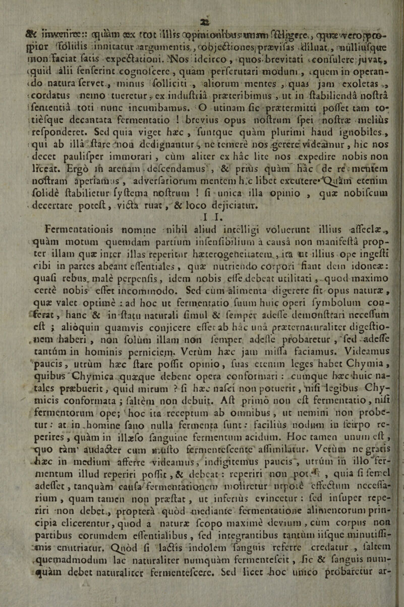 22 Sk IbwreiihK:: equiam eex ttttt llllb cx^phuonifeijffmianmr^lj^fre,, qpTxvvrfoppco- fpior 'fdlidis i innitatur &lt;iargumcmis,, c6bjc&amp;iones(pra:vifas ddiluat;,^lulliufqtre monffaciat facis expe&amp;acioni. &gt;Nos: idcirco , quos-brevitati iconfulerc juvat,, cquid ilii fenferinc .cognoiccrc , quam perferutari modum , cquem in operan- cdo natura fervet., * minus follicici , aliorum mentes , quas jam exoletas 'vcorilatus nemo tueretur $. ex induftria praeteribimus , ut in ftabilienda noftra ifementia toti nunc incumbamus. O urinam fic praetermitti polfet tam to- itiefquc decantata fermentacio ! brevius opus noftrum fpei noftra: melius ! refpondcret. Sed quia viget haec , 'funtque quam plurimi haud ignobiles , : qui ab illa flare ‘non dedignanturvnc temere nos .gerere; videaimir , hic nos ■ decet paulifper immorari , cum alicer cx hac lite nos expedire nobis non lfcear. Ergo in arenam. defeendamus', &amp; prius quam hac de rc mentem noftram aperiamus , adverfariorum mentem h.'c libet cmitere,JQukm etenim folide ftabilietur fyftcma noftrum ! fi unica illa opinio , quae nobifeum -decertare poteft, vi&amp;a ruat, &amp; loco dejiciatur. I A. i Fcrmentationis nomine nihil aliud intclligi voluerunt illius ^ffcclae,, quam motum quemdam partium infenfibiliurn a causa non manifefta prop¬ ter illam quae inccr illas rcpericur haecerogeneiiatcm., ira *u illius Ope ingefti cibi in parces abeant effentialcs , quae nutriendo corpori fiant dem idoneae : quali rebus, male perpenfis, idem nobis e(fedebeat utilitati ,-quod maximo certe nobis eflct incommodo. Sed ciim alimenta digerere fit opus naturae, quae valet optime : ad hoc ut fertnentatio fuum huic operi fymbolum cou- , ferat, hanc &amp; iirftacu naturali fimul &amp; femper adede demonftfari ncceffum cft ; alioquin quamvis conjicere effer ab hac una praetcrnauiralitcr digeftio- , «em haberi , non folum illam non femper adede probaretur , *fcd adefTe tanttim in hominis perniciem» Verum ha:c jam miffa faciamus. Videamus paucis, utrum haec ftare poffit opinio, fuas etenim leges habet Chymia , quibus'Chymica quaeque debent opera conformari: cumque ba^cduiic na- j tales praebuerit, quid mirum ? fi haec nafei non potuerit, liifi legibus Chy- rnicis conformata ; fahem non debuit. Aft primo non cft fermentatio, nili ■ fermentorum ope;&lt;hoc ita receptum ab omnibus, ut nemini non probe¬ tur: at in,homine fano nulla fermenta fune: facilius nodum in icirpo re- perires , quam in illaefo fanguine fermentum acidum. Hoc tamen unum cft , xjuo rara' auda&amp;er cum irmfto fcrmcntcfcent.c affimilacur» Verum ne gratis : ba:c in medium afferre videamus, indigitciifus paucis', utrum in illo’fer¬ mentum illud reperiri poflic,&amp; debeat: reperiri non .potent , quia (i fcirel adelfcc, tanquam caufafermcntationcm moliretur mpoie effedhim nece da¬ rium , quam tamen non prscftat , ut inferius evincetur : led itiluper repe¬ riri non debet,, proptera quod mediante fermentatione alimencorum prin¬ cipia elicerentur, quod a natura: fcopo maxime devium , cum corpus non partibus eorumdem effentialibus, fcd integrantibus tantum iilque minutiffi- *nis enutriatur. Quod fi ladlis indolem fanguis referre credatur , falcem quemadmodum lac naturaliter numquam fcrmcntclcic , fic &amp; fanguis num- quam debet naturaliter fermentefeere. Sed licet -hoc umeo probaretur ar-