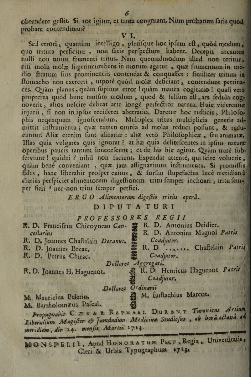 obtundere gcfttt. Si tot igitur, et tanca congruant. Niim probatum foris quod probare contendimus? V I* Sed errori» quantum intelligo » plerifque hoc ipfum eft» quod iijoduni 9' quo tritura perficitur , non focis pcrfpcdlum habent. Decepit incautos nulli non notus frumenti tritus. Natn quemadmodum illud non teritur, nili mola mola? fuperincumbcns in motum agatur , qua? frumentum in me¬ dio ft ratum fuis prominentiis contendat &amp; conquaflec : fimiiiter tritum in fiomacho non exerceri , utpote quod molae deficiant, contendunt pertina¬ ces. Quam planus, quam fupinus error! quam manca cogitatio! quali vero propterea quod hunc tantum modum , quod &amp; falfum eft,ars fedula cog¬ noverit, alios nefeire debeat arte longe perfedlior natura. Huic viderentur injurii, fi non in ipfos recideret aberratio. Daretur hoc rufiicis , Philofo- phis nequaquam ignofccndmn. Multiplex tritus multiplicis generis ad¬ mittit inftrumcnta ; quae tamen omnia ad molas reduci poliunt, &amp; redu¬ cuntur. Aliae etenim fune afinariae : aliae vero Philofophicae „ feu animatae. Illas quia vulgares quis ignorat? at has quia delitefcentes in ipfius naturae operibus paucis tantum innotelcimt ; &lt;?t de his hic agitur. Quam mire fub- ferviunt ! quidni nihil non faciunt. Expendat attente, qui lcirc voluerit, quam bene conveniant , quae jam afiignavimus inftrumeuca. Si promilfis f fides, hanc liberabit profper exicus , &amp; forfon ftupcfadlus luce meridiana clarius perfpiciet alimentorum digeftionem tritu femper inchoari , tritu fem- per fieri ‘ nec-non tritu femper perfici. ERGO A Ument orum digeflio tritus opera• DIPUTA TURI PROFESSORES REGII R. D. Francifcus Chicoyneau Can- 3 R. D. Antonius Deidier. cellarius sz R* D. Antonius Magnol Patris % Coadjutor» g R. D Coadjutor . ..«• •. Chaftclain Patris R. D. Joanncs Chaftclain Decanus. R. D. Joanncs Bezac. R. D. Petrus Chirac. Do flore* Aggregatu R. D. Joanncs H. Haguenot. R. D. Henricus Haguenot Patris ^ Coadjutor• Do flore* O &lt; dinarii M. Mauricius Pcjcriu* i M. Euftaqhius Marcot., M. Bartholomaeus Pafcafo *|j} . A . * Propugnabit G^sar Raphae l Durant Turonuus Hirtium^ Fropuettaptt . * a. * / Liber Liant Maglfier &amp; famdadam Medum* Studiofut ab hora otlava ai Meridiem 5 die 14« menfis\ Jkhartw * 7 * M O N SP E L 11 » Apud H o n o r a t u m Pech . Regis,, Univctfitttit t * Cleri &amp; Urbis Xypogwphui» *71**