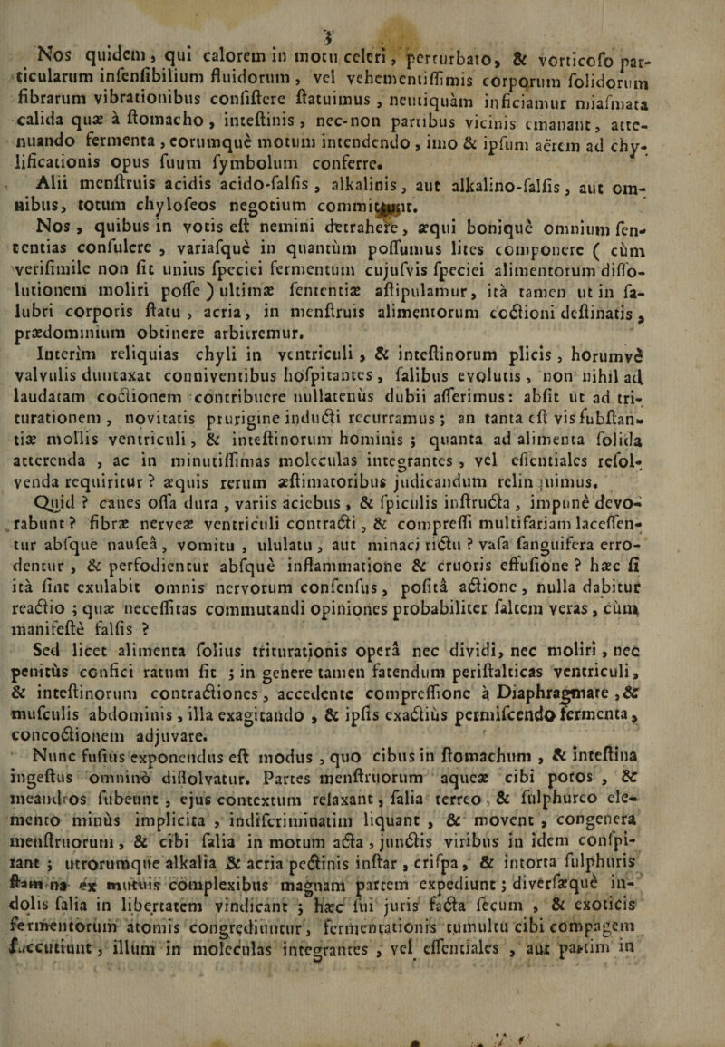 ticularum infenfibilium fluidorum , vel vehememiflimis corpqrum folidorum fibrarum vibrationibus confiftcre ftacuimus , neiuiquam inficiamur miafmata calida quas a ftomacho , inteftinis , ncc-non partibus vicinis emanant, atte¬ nuando fermenta , eorumque motum intendendo , imo &amp; ipfum aerem ad chy- lificationis opus fu uni fymbolum conferre. Alii menftruis acidis acido-falfis , alkalinis, aut alkalino-falfis, aut om¬ nibus, totum chylofeos negotium commiyppc. Nos, quibus in votis eft nemini dttrahefe, sequi bonique omnium fen- tentias confulcre , variafque in quantum poflumus lites componere ( cum verifimile non fit unius fpcciei fermentum cujufvis fpeciei alimentorum diflo- lutioneni moliri poffe ) ultimas fententias afiipulamur, ita tamen ut in fa- lubri corporis ftatu , acria, in menftruis alimentorum coctioni deflinatis , prasdominium obtinere arbitremur. Interim reliquias chyli in ventriculi , &amp; inteftinorum plicis, horumve valvulis duncaxat conniventibus hofpitantes, falibus evolutis, non nihil ad laudatam coctionem contribuere nullatenus dubii afferimus: abfit ut ad tri¬ turationem , novitatis prurigine inducti recurramus; an tanta eft vis fubflan» tise mollis ventriculi, &amp; inteftinorum hominis ; quanta ad alimenta folicla atterenda , ac in minutiflimas molecidas integrantes , vel efientiales refol- venda requiritur ? sequis rerum seftimatoribus judicandum relin inimus. Quid ? canes offa dura , variis aciebus , &amp; fpiculis inftructa , impune devo¬ rabunt ? fibras nerveas ventriculi contracti, &amp; comprefti multifariam laceflen- tur abfque naufea , vomitu , ululatu , aut minaci rictu ? vafa fanguifera erro- dentur , &amp; perfodientur abfque inflammatione &amp; cruoris effufione ? hsec fi ita fine exulabit omnis nervorum confenfus, pofita actione, nulla dabitur reactio ; quse neceflitas commutandi opiniones probabiliter falcem veras, cuin manifefte falfis ? Sed licet alimenta folius triturationis operi nec dividi, nec moliri, nec penitus confici ratum fit ; in genere tamen fatendum periftalcicas ventriculi, &amp; inteftinorum contractiones, accedente compreflione a Diaphrajjmare niufculis abdominis, illa exagitando , &amp; ipfis exactius permifeendo termenta, concoctionem adjuvare. Nunc fufius exponendus eft modus , quo cibus in ftomachum , fc inteftina ingeftus 'omnino diflolvatur. Partes menftruorum aqueas cibi potos , Sc meandros ftibeunt , ejus contextum relaxant, falia terreo, &amp; fnlphurco ele¬ mento minus implicita , indiferiminatim liquant , &amp; movent , congenera menftruofurn, &amp; cibi falia in motum acta , junctis viribus in idem conlpi- rant ; utrorumque alkalia 3c acria pectinis inftar, crifpa, &amp; intorta fulphuris ftam na mutuis complexibus magnam parrem expediunt; diverfasque in¬ dolis falia in libertatem vindicant ; hasc fui juris facta fecum , &amp; exoticis fermentorum atomis congrediuntur, fermencationis tumultu cibi compagem fuccutiunt, illum in moleculas integrantes &gt; yel cflcntiales , aux pa*tim in