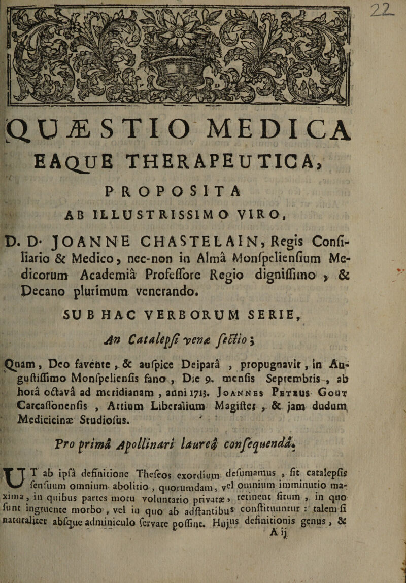 QUESTIO MEDICA EAQUE therapeutica, PROPOSITA AB ILLUSTRISSIMO VIRO, D. D- JOANNE CHASTELAIN, Regis Confi- liario &amp; Medico, nec-non io Alma Monfpelienfium Me¬ dicorum Academia Profeflore Regio digniflimo > &amp; pecano plurimum venerando. SU B HAC VERBORUM SERIE, An Catalepfi vena ftffiio j Quam, Deo favente , &amp; aufpice Deipara , propugnavit, in Au- guftiffimo Monfpclienfis fano , Dic 9, menfis Septembris , ab hora odava ad meridianam , anni 1713. Joannes Pbtxus Gout CarcafTonenfis , Artium Liberalium Magifter &amp; jam dudum Medicicinx Siudiofus. Pro prima Apollinari laurea conferenda* UT ab ipfa definitione Thefeos exordium defumamus ,■ fit caralepfls fcnfuum omnium abolitio , quorumdam., vc^ omnium imminutio ma¬ xima, in quibus partes motu voluntario privatae» retinent ficum , in quo fune ingruente morbo , vel in quo ab adftantibu* conftitiuintur : talem fi naturaliter abfqueadminiculo feryare poffiiic. Hujus definitionis genus, &amp; r &amp; ij