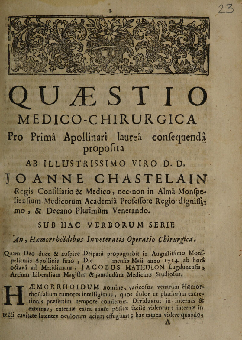 I* QU MS T I O MEDICO-CHIRURGICA Pro Prima Apollinari laurea confequenda propofita AB ILLUSTRISSIMO VIRO D. D. JO ANNE CHASTELAIN -Regis Confiliario&amp; Medico, nec-non in Alma Monfpc* lienilum Medicorum Academia Profcflfore Regio dignifli- dio» &amp; Decano Plurimum Venerando. SUB HAC VERBORUM SERIE An> tixmorrhoidtbus Inveteratu Operatio Chirurgica* Quam Deo duce &amp; aufpice Deipara propugnabit in Auguftitfimo Monfc pelienlis Apollinis fano , Die menfis Maii anno 17 J 4* ab heri o6lava ad Meridianam, JACOBUS MATHTJlON Lugdunenfis > Artium Liberalium Magifter &amp; jamdudum Medicina Studiofus. HAiMORRHOIDUM nomine, varicofos venarum Hasmor- rhoufalium tumores intclligimus , quos dolor ut plurimum^xfrre- tionis prasfertim tempore comitatur. Dividuntur in internas &amp; externas, externas extra anufn polita facile yidentur; interna? in K^ii cayicatc latentes oculorum aciem effugiunt £ has tamen videre quando® , ' T A