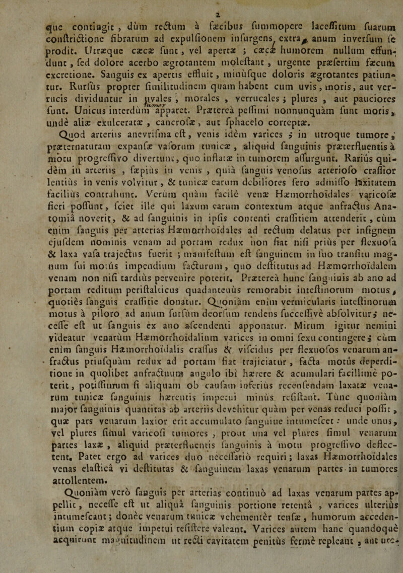 i que contiugit , dum redtum a facibus fummopere lacc/iicum Tuarum conftridlione fibrarum aci expulfionem infurgens extra^ anum inverfum fc prodit. Utrasque cascse fune». vel aperta: ; caeci humorem nullum effun¬ dunt , fed dolore acerbo aegrotantem molcftanc , urgente praefertim faecum excretione. Sanguis ex apertis effluit, minufque doloris aegrotantes paciun* tur. Rurfus propter fimilitudinem quam habent cum uvis, tnoris, aut ver¬ rucis dividuntur in pvales , morales , vcrrucaies ; plures , aut pauciores funt. Unicus interdum apparet. Praeterea pelfimi nonnunquam funt moris» unde aliae exulceratae , cancrofae, aut fphacelo correptae. Quod arteriis ancvrifmacft, venis idem varices > in utroque tumore,' praetentaturam expanfa vaforum tunica , aliquid fanguinis praeterfluentis a motu progreffivo divertunt, quo inflatae in tumorem aflurgunc. Rarius qui¬ dem in arteriis , fapius in venis , quia fanguis venofus arteriofo craflior lentius in venis volvitur, &amp; cunicae earum debiliores fero admiffo foxitatetn facilius contrahunt. Verum quam facile vense Haemorrhoidales vajicofle fieri poflunc, fciet ille qui laxum carum contextum atque anfradlus Ana- tomia noverit, &amp; ad fanguinis in ipfis contenti craflitiem attenderit , cutn enim fanguis per arterias Haemorrhoidales ad re<3um delatus per infignem ejufdem nominis venam ad portam redux non fiat nifi prius per flexuofa &amp; laxa vafa trajctftus fuerit ; manifeftum eft fanguinem in luo tranfitu mag¬ num fui motus impendium fadlurum ? quo deftitutusad Haemorrhoidalem venam non nifi tardius pervenire poterit, Praeterea hunc fanguiuis ab ano ad porcam reditum pcriftalucus quadantcuus remorabie inteflinorum motus # quoties fanguis craflicie donatur. Quoniam enim vermicularis inteflinorum motus a piloro ad anum furfuni deorfum tendens fucceflive abfolvitur* ne¬ ce (Te eft ut fanguis ex ano afeendenti apponatur. Mirum igitur nemini videatur venarum Hsemorrhoidalium varices in omni fexu contingere» cutn enim fanguis H&amp;morrhoidalis craflus &amp; vifeidus per flexuofos venarum an- • fradlus priufquam redux ad portam fiat trajiciatur , fadla motus deperdi- rione in quolibet anfra&amp;uum angulo ibi hsercre &amp; acumulari facillime po¬ terit, potiftitimm fi aliquam ob caufam inferius rccenfendani laxatae vena¬ rum tunicae fanguinis haerentis impetui minus refiflanf. Time quoniam major fanguinis quantitas ab arteriis devehitur quam per venas reduci poffic , quae pars venarum laxior erit accumulato fanguiue intumefeee • unde unus, vel plures fiinul varicofi tumores ; prout una vel plures fimul venarum partes laxae , aliquid praeterfluentis fanguinis a motu progrelfivo deflec¬ tent, Patet ergo ad varices duo ticccflario requiri; laxas Haemorrhoidales venas elaftica yi defticucas &amp; fanguinem laxas venarum partes in tumores attollentem. Quoniam vero fanguis per arterias continuo ad laxas venarum partes ap¬ pellit , ncceffe eft ut aliqua fanguinis portione retenta , varices ulterius intumefcanc; donec venarum tunicae vehementer cenfa , humorum acceden¬ tium copia? atque impetui refiftere valeant. Varices autem hanc quandoque acquirunt magnitudinem ut redii cavitatem penitus ferme repleant , aut ure-