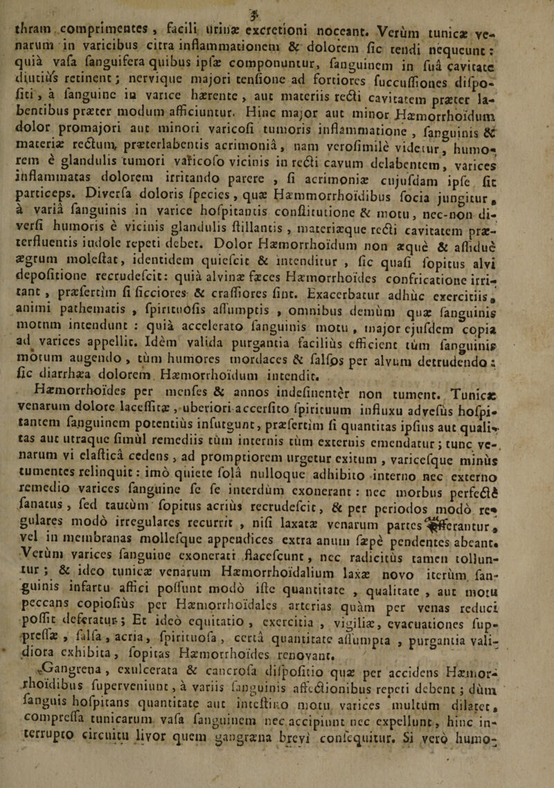 thram comprimentes , facili urinae excretioni noceant. Verum tunicae ve¬ narum in varicibus citra inflammationem &amp; dolorem fic tendi nequeunt: quia.vafa fanguifera quibus i piae componuntur, fanguinem in fua cavitate diutias retinent; nervique majori tenfione ad fortiores fuccufliones difpo- fici , a languine in varice haerente, aut materiis redii cavitatem praeter la¬ tentibus praeter modum afficiuntur. Hinc major aut minor Himorrhoidum dolor promajori aut minori varicofi tumoris inflammatione, fanguinis &amp; materi» reclum, praeterlabcntis acrimonia, nam verofimile videtur, humo¬ rem e glandulis tumori vaficofo vicinis in redii cavum dclabentem’ varices ihflammatas dolorem irritando parere , fi acrimoni» cujufdam ipfe fic particeps. Diverfa doloris fpecies, quae Haemmorrhoidibus focia jungitur B a varia fanguinis in varice hofpitamis conflitutione &amp; motu, nec-non di- verfi humoris e vicinis glandulis flillantis , materiaeque redii cavitatem prx- terfluentis indole repeti debet. Dolor Haemorrhoidum non arque &amp; afliduc »grum moleflac, identidem quiefeie &amp; intenditur , fic quafi fopitus alvi depolitione tecrudcfcit. quia alvin» faeces Haemorrhoides confricatione irri¬ tant , praefercim fi ficciores-&amp; craffiores fine. Exacerbatur adhuc exercitiis a animi pathematis , fpirituofis aflumptis , omnibus demum qu» fanguinis motnm incendunt : quia accelerato fanguinis motu , major ejufdcm copia aii^ varices appellit. Idem valida purgantia facilius efficient tum ianguinis motum augendo, tum humores mordaces &amp; falfps per alvum detrudendo; fic diarrhaea dolorem Haemorrhoidum intendit. Haemorrhoides per menfes &amp; annos indefinenter non tument. Tunicas venarum dolore laceflit» , uberiori accerfito fpirituum influxu adycfus hofpi- tantem fanguinem potentius infutgunt, pr»fertim fi quantitas ipfius aut quali*»- tas aut utraque fimul remediis cum internis cum externis emendatur; tunc ve-, narum vi elaflica cedens, ad promptiorem urgetur exitum , vancefque miniis tumentes relinquit r imo quiete fola nulloque adhibito interno nec excerno remedio varices fanguine fc fe interdum exonerant : nec morbus perfedte fanatus , fed caucum fopitus acrius recrudefcit, &amp; per periodos modo re* gulares modo irregulares recurrit , nifi laxat» venarum partes Afferantur ^ vel in membranas mollefque appendices extra anum f»pe pendentes abeant. Verum varices fanguine exonerati flacefcunt, nec radicitus tamen tollun- tur; &amp; ideo tunicae venarum H»morrhoidalium lax» novo iterum fan¬ guinis infartu affici poffunt modo ifte quantitate , qualitate , aut motu peccans copiofius per Haeniorrhoidalcs arterias quam per venas reduci poffit deferatur*; Et ideo equitatio, exercitia , vigili», evacuationes fup» preff» , falfa , acria, fpirituofa , certa quantitate aflumpta , purgantia vali¬ diora exhibita, fopitas H»morrhoides renovant. ^Gangrena , exulcerata &amp; cancroia dilpofitio qu» per accidens H»jmor- rhoidibus fuperveniunc, a variis (anguinis afkdiionibus repeti debent; dum fanguis hofpicans quantitate aut inccftino motu varices multum dilatet, compreffa tunicarum vafa fanguinem nec accipiunt ncc expellunt , hinc in¬ terrupto circuitu livor quem gangraena brcyi confequitur. Si vero humo-