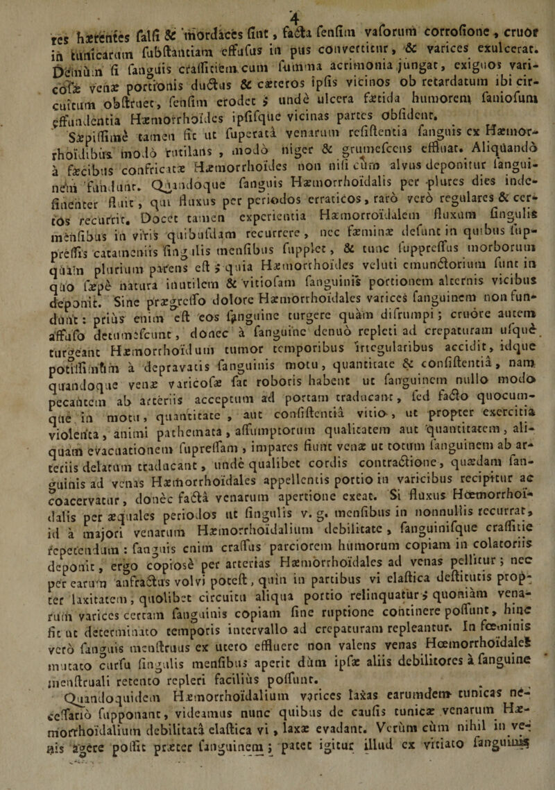 res h-erentes falfi &amp; 'mordices (int, fa&amp;i fenfiin vaforum corrofione , cruOf in tunicarum fubftautiam effufus in pus convertitur, &amp; varices exulcerat. DSmCi n fi fanmiis crafficifemcum filitima acrimonia jungat, exiguos vari- cofe venar portionis dlidus &amp; exteros ipfis vicinos ob retardatum ibi cir¬ cuitum obftruec, feti fi m erodet i unde ulcera fetida humorem faniofuni effundentia Hxniofrhbldcs ipfifque vicinas partes obfulcnt. _ ' Simillime tamen fit ut fuperata venarum rcfiftentia fangms cx Hxmor» rhoidibirs modo 'rutilans , modo niger &amp; gruincfcens effluat. Aliquando a fecibus confricata: Haemorrhoides non nili curn alvus deponitur langui- ne1ui fundunr. Quandoque fanguis Hamiorrhoidalis per -plures dies inde- finehter fluit , qui fluxus per periodos erraticos, raro verd regulares &amp; ccr- tos recurtic. Docec tamen experientia Harmorroidalem fluxam CnguliS «ninfibus in vtris quibufdam recurrere, nec femina: defuncinquibiisfnp- prelfis cacameniis Angulis tncnfibus fupplec, &amp; tunc fuppreffus morborum qiiain plurium parens eft i quia Hxmorthoides veluti cmun&amp;orimu ftint in quo fepe natura inutilem &amp; vitiofam fanguinis portionem alternis vicibus deponit. Sine prxgrcffo dolore Hatmorrhoidales varices fanguinem nonfun- dnn’t: prius enim 'eft eos fjinguine turgere quam difrnmpi; ctuore auten» affufo detnmefcnnc, donec a fanguinc denuo repleti ad crepaturam ufqu&amp;. tumeant Hcmorthonlum tumor temporibus Irregularibus accidit , idque potUfim&amp;fn a depravatis fanguinis motu, quantitate &amp; confiftentia, nam quandoque vena: varicofe fac roboris habent ut fanguinem nullo modo necantem ab arteriis acceptum ad portam traducant, fcd fa$o quocum¬ que in motu, quantitate, aut confiftentia vitio, ut propter exercitia violenta, animi pachetnata, affumptornm qualitatem aut quantitatem , ali¬ quam evacuationem fupreffam , impares fiunt vena: ut totum fanguinem ab ar¬ teriis delatum traducant, unde qualibet cordis contra&amp;ione, quaedam lau¬ rinis ad venas Hsmorrholdales appellentis portio in varicibus recipitur ac coacervatur, donec faffta venarum apertione exeat. Si fluxus Hcemorrhoi- dalis per squales periodos ut lingulis v. g. menfibus in nonnullis recurrat, id a majori venarum Hxinorrhoidalium debilitate , fanguinifque craffuie repetendum : fanguis cnitn craffus parciorem humorum copiam in colatorns deponit, ergo copiosi per arterias Hxmbrrholdales ad venas pellitur; nec percarum anfra&amp;us volvi poceft , quin in partibus vi elaftica deftitutis prop¬ ter laxitatem, quolibet circuitu aliqua portio relinquatur i quoniam vena¬ rum varices certam fanguinis copiam fine ruptione continere poffunt, hinc fit ut determinato temporis intervallo ad crepaturam repleantur. In feminis veto fanguis mcoftruus ex utero effluere non valens venas HcemorrhoidaleS mutato curfu fingulis menfibus aperit dum ipfe aliis debilitores a fanguine inenftruali retento repleri facilius poffunt. Quandoquidem Hcmorrhoidalium varices taxas earumder» cunicas ne- ccffacio fupponant, videamus nunc quibus de caufis tunica: venarum Hae- morrhoidaliuin debilitata elaftica vi, laxx evadant. Verum cum nihil in ve^