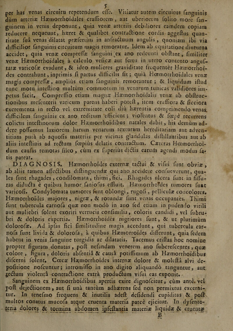 per has venas circuitu repetendum ciTe. Vitiatur autem circuitus fanguinis dum arterise Hasmorrhoidales craffiorcm , aut uberiorum folito more fan- guinem in venis deponunt, quia venae arteriis debiliores eamdem copiam reducere nequeunt, hseret &amp; qualibet contradione cordis aggeftus quan¬ titate fua venas dilatat prtefertim in anfratStuum angulis, quoniam ibi via difficilior fanguinis circuitum magis remoratur. Idem ab equitatione diuturna accidet, quia venas comprcffa fanguini .ex ano redeunti obftant,, fimiliter venas Haeuiorrhoidales a calculo veficas aut fcetu in utero contento anguf- tatae varicofas evadunt, &amp; ideo mulieres graviditate frequenter Haemorrhoi¬ des contrahunt, inprimis fi parcus difficilis fit; quia Hcemorrhoidalcs venae magis compreffas, amplius etiam fanguinis remorantur; &amp; liquidum iftud tunc motu inceftino multum commotum in venarum tunicas validiores ini* petus facit, Compreffio etiam magnas Haemorihoidalis venas ab obftruc- tionibus mefenterii varicum parens haberi poteft, item craffiora &amp; ficciora excrementa in redio vei extremitate coli diu hasrentia comprimendo venas, difficilem fanguinis cx ano reditum efficient; violentus &amp; foepe recurrens colicus iiucftmorum dolor Haniorrhoidibus natales dabit, his demum ad¬ dere polfumus laxiorem harum venarum texturam hereditariam aut adven¬ titiam puta ab aquofis materiis per vicinas glandulas diftillantibus aut ab aliis inteftinis ad redhun fcepius delatis contradlum. Ceteras Hcemorrhoi- dum caufas remotas fileo , cum ex fuperius didis earurii agendi modus fa* tis pateat, DIAGNOSIS, Haemorrhoides externas ta&amp;ui &amp; vi fui fune obvias, ab aliis tamen afTcdibus diftinguendas qui ano accidere confucvcrunt, qua¬ les funt rhagades , condilomata , thimi, fici. Rhagades ulcera fune in fIffu- ras didudta e quibus humor faniofus effluit. HasmorrhoTdes tumores fune varicofi. Condylomata tumores ftmt oblongi, rugofi, pelliculas concolores. Haemorrhoides majores, nigras, &amp; rotundas funt venas occupantes. Thimi funt tubercula carnofa quas non modo in ano fed etiam in pudendo virili aut muliebri folent exoriri verrucis confimilia, coloris candidi , vel fubru- bri &amp; doloris expertia. Haemorrhoides nigriores funt, &amp; ut plurimum dolorofae. Ad iplas fici fimilitudine magis accedunt, qui tubercula car¬ nofa funt livida &amp; dolorofa, a quibus Hasmorroides differunt, quia fed em habent in venis fanguine turgidis ac dilatatis. Tacemus criftas hoc nomiue propter figuram donatas, poft nefandam venerem ano fubcrefcentes , quae colore , figura , doloris abfentia &amp; causa potiffimum ab Hsemorrhoidibus difeerni folent, Ccecas Haemorrhoides internas dolore &amp; molefta alvi de¬ politione nofcuntur; intromiffo in ano digito aliquando tanguntur, aut £e$um violenta contratflione extra prodiuftum vi fui eas exponit. Sanguinem ex Hasmorrhoidibus apertis exire dignofeitur, cum ante, vel poft dcjctftionem, aut fi una tantum adhasrens fed non permixtus excerni¬ tur. In tenefmo frequens &amp; inutilis adeft defidendi cupiditas &amp; poft multos conatus tnucofa atque cruenta materia parce ejicitur. In dyfente- teria dolores &amp; tormina abdomen ipfeftantia materias liquidae &amp; cruentg B