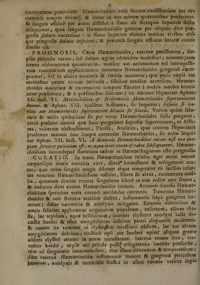 excretionein praecedunt. Haemorrhoides vero fecum confiftentiam nec ex¬ cernendi tempus vitiant*, &amp; dolor in ano exitum quaerentibus producitur. Si fanguis affidne per anum diftillcc a fluxu ab Antiquis hepatico dido difcernecur, quia fanguis Haemorrhoidalis gutatini per aliquot dies prae- greflo dolore excernitur .* in fluxu hepatico alternis tantum vicibus abf- qne praegreflo dolore dejicitur, &amp; praeterea fanguis effluens lotura? carnis (imilis eit. PROGNOSIS. Cxcx Haemorrhoides, externae potiflimum , fce- pius periculo vacant, fcd dolore aegros identidem mokftanc; nonnunquam tamen obhumorum quantitatem, motum aut acrimoniam vel intempefti- vam remediorum applicationem tumentes Haemorrhoides gangrena corri¬ piuntur, vel in ulcera cancrola &amp; foetida mutantur, qua? puris copia auc acritudine parces vicinas laedendo » fiftulam tandem accerfunc. Hxmor- rhoides moderata? &amp; convenienti tempore fluentes a multis morbis homi¬ nem pra?fcrvanc, &amp; a praelentibus liberant ; ita docente Hipocrate Aphor. XI. Sed. VI. Melancholicis &amp; Nephreticis Hamorrhoides fupervenientes bonum. &amp; Aphor. XXI. ejufdem Sedionis , fic loquitur; In fanis fi va- rices aut Hamorrhotdes ftpervenerint Mani&amp; ft folutio. Verum quam falu- taris &amp; utilis quibufdam fic per venas Ha?morrhoidales facla purgatio , certo probant damna qua? huic purgationi fupreffa: ftipcrveniunc, ut Aflh- ma, vifcerum obftrudiones, Phcifis, Analarca, qua? cernens Hipocrates prudenter monuit non femper currandas Ha?morrhoides, fic enim loqui¬ tur Aphor. XII. Sed. VI. A diuturnis Hamorrhoidibus curato nifi una qua* piam fervetur periculum efi, ne aqua tnter cutem &amp; tabes fubfequantur. Haemor- rhoidum immoderate fluentium eadem ac Hacmorrhagiacum efto prognofis* CURATI O. Iu omni Haemorrhoidum infultu a?ger animi motus corporifque nimia exercitia vitet, dia?ta* humedante &amp; refrigerante uta¬ tur, quo enim fanguis magis diluitur atque temperatur eo facilius infar¬ tus venarum Haemorrhoidalium tollitur, libera fit alvus, excrementa mol¬ lia , quoniam diutius retenta fanguinem libere ex ano redire non finunc, &amp; indurata dum exeunt Haemorrhoides irritatu. Attamen diverfis Hxmor- ihoidum fpecicbus varia curandi methodus convenit. Tumentes Haemor¬ rhoides &amp; non fluentes multum dolent, inflammatis loepe gangrena im¬ minet; dolor narcoticis &amp; attodynis mitigatur. Externis dolentibus 8c coecis feliciter applicamur unguentum populeum, rolaceum, album vha- (is, lac tepidum, aquae bellilucanas, internis clyftercs anodyni lade dc- codo hordei &amp; oleo amygdalarum dulcium parati aliquando medentur. Si tamen ita tumeant ut cly fleret ni injedioni ob flent, lac auc oleum amygdalarum dulcium, cindura opii aut iaudani opiatr aliquot grani? additis clyftcri minori in anum intrudantur. Interitu venam feca , cre¬ mores hordei , oryfa? auc jufcula pullij refrigerantia interius pra?fcribe , tum ad fanguinem imminuendum , tum illum dilvendmn Sc temperandum ; dum externa? Ha?m0rrhoide6 inflammata? tument &amp; gangrenae periculum imminet, anodynis &amp; narcoticis fruftra in uTuin vocatis varices deple