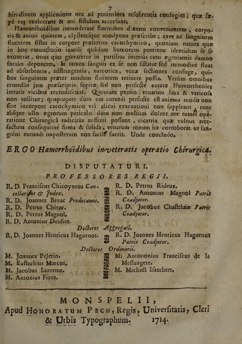 hirudinum applicatione ncc ad potentiora rcfolventia confugies; qusc fie- pe eas exulcerant & ani fiftuiam accerfunt* Harmorrhoidibus immoderate fluentibus di*tani convenientem i corpo¬ ris^ animi quietem , clyfterefque anodynos prreferibe ; cave ne fangtiineni fluentem fiftas in corpore pradmim cacochymico, quoniam natura quse in hoc emundorio inutili quadam humorum portione identidem fe fc exonerat, onus quo gravaretur in partibus interius cum aegrotantis damno forsan deponeret. Si tamen fanguis ex fe non fiftatur fed immodice fluat ad abforbencia, adflringentia, narcotica, vena? fediones confuge, qui¬ bus fanguinem pr&cer modum fluentem retinere poflis. Verum omnibus remediis jam prsefcriptis fopitae fed non perfede curatae Bomorrhoide$ iceratis vicibus recrudefcunc. Quoniam portio venarum laxa & varicofa non tollitur; quapropter dum eas curandi perfede eft animus modo non fine incorpore caco abfque ullo regroru ratione Chirurgica radicitus aufferri poffunt , cicatrix quae vulnus arte- fadum confequitur firma & folida, venarum tonum ita corroborat ut farw guini exeundi impofterum non facili fuerit. Unde concludo, ERGO Hamorrboidibus in<veteratis operatio Chirurgica* DISPUTATURI. PROFESSORES R E G I J. R, D. Francifcus Chicoyneau Can- R. D. Petrus Rideux. cellaribus & fudex* R. D. Antonius Magnol Patrii R. D. Joannes Bezac Prodecanus. Coadjutor. R. D. Petrus Chirae. g R. U, Jacobus Chafteiain Patri; R. D. Petrus Magnol. «g Coadjutor• R. D. Antonius Deidier. ' Doftares -Agregatu R. D. Joannes Henricus Haguenoc. R. D. Joannes Henricus Haguenot «S Patris Coadjutor• D otiores Ordinant. M. Joannes Pejetin. M. Antononius Francifcus de 1$ M« Euftachius Mareota «£ Meflangere. M. Jacobus Lazerme, M. Michael Ifambert, M. Antonius Fizes. «8 ' * . > , « . >•. • f T • MONSPELII, Apud Honoratum P ech, Regis» Univcrfitatis, Cleri & Urbis Typographum. 1714* chynnco vei alicui evacuationi non fuppleant , ;unc m periculo dum non multum dolent nec tumet ope-