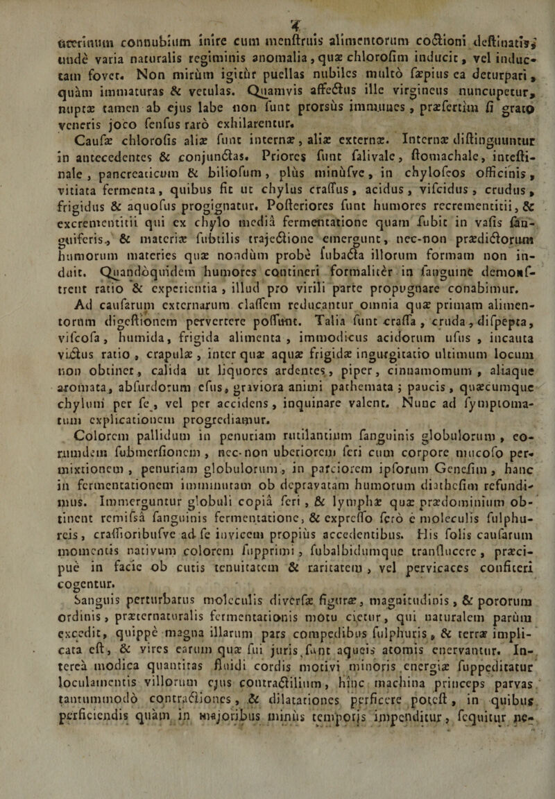 ^4: . . tttrnnum connubliim inire cum nienftruls alimentorum coSioni tleftinati?, unde varia naturalis regiminis anomalia,quae clilorofim inducit, vel induc* tam fover* Non mirum igit^ir puellas nubiles multo faepius ea deturpari, quam immaturas &amp; vetulas. Quamvis affeftus ille virgineus nuncupetur, nupex tamen ab ejus labe iion funt prorsus imm.uucs, prxfertiiu fi grato veneris joco fenfus raro exhilarentur# Caufx chlorofis alix funt intcrnXjalix externx. Internx dlftinguuntur in antecedentes &amp; conjundlas. Priores funt falivalc, ftomachale, incefti- nale , pancreaticum &amp; biliofiim, plus minufvc, in chylofeos officinis, vitiata fermenta, quibus fit ut chylus craffus, acidus, vifeidus , crudus, frigidus &amp; aquofus progignatur# Pofteriores funt humores recremencitii, &amp; cxcrementitii qui ex chylo media fermentatione quam fubit in vafis fim- guiferis., &amp; materix fiibtilis trajeftionc emergunt, nec-non prxdidiorum humorum maceries qux nondum probe fuba6la illorum formam non in¬ duit. Quandoquidem humores contineri formaliter in fauguine demoiif- irent ratio &amp; cxpciiciuia , illud pro virili parte propugnare conabimur. Ad caufaruni externarum clafficin reducantur omnia qux primani alimen¬ torum digeftionem pervertere poffiuiic. Talia funt crafia , cruda , difpepta, vifeofa, humida, frigida alimenta, immodicus acidorum ufus , incauta viilus ratio, crapulx , inter qux aqux frigidx ingurgitatio ultimum locum non obtinet, calida ut liquores ardentes, piper, cinnamomum, alLaque aromata_, abfurdorum cfus, graviora animi pathemata ; paucis, quxeumque chylum* per fe, vel per accidens, inquinare valent# Nunc ad fympioma- tum explicationem progrediamur. Colorem pallidum in penuriam rutilantium fanguinis globulorum , co- nuiulem fubmerfioncin , ncc-non uberiorem feri cum corpore mucofo per-* mixtionem, penuriam globulorum, in parciorem ipforum Gcnciim, hanc in fermentationem imminutam ob depravatam humorum diathcfim refundi-' mus. Immerguntur globuli copia feri , &amp; lymphx qux prxdominiiim ob¬ tinent rcmifsa fanguinis fermentatione, &amp; expreffio fero e moleculis fulphu- rcis , craffioribufve ad fe invicem propius accedentibus. His folis caufarum momentis nativum colorem fupprimi, fubalbidumquc tranfluccrc , prxei- pue in facie ob cutis tenuitatem &amp; caritatem , vel pervicaces confiteri cogentur. Sanguis perturbatus moleculis diverfx figurx, magnitudinis ,&amp; pororum ordinis, prxternaturalis fcrmentacionis motu cietur, qui naturalem parum excedit, quippe magna illarum pars compedibus fulphuris, &amp; terrx impli¬ cata cft, &amp; vires carum qux fui juris ^fun aqueis atomis enervantur. In¬ terea modica quantitas fluidi cordis motivi minoris cnergix fiippeditatur loculamentis villorum c^us coutra61ilium, hinc machina princeps parvas, tantummodo contra6iioncs, dilatationes perficere po^cft, in quibus, perficiendis quam in majoribus minus tcmporjs impenditur, fcquitur pe*