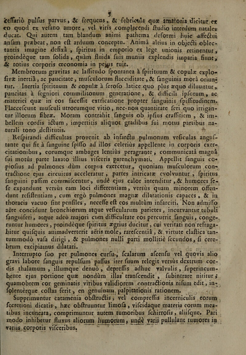 ire^fariD pulfus parvus, frequens,, &amp; febrilia qux iimaioria dlcicur et CD quod cx vefano amore, vel viris xrompljcendi ftudio interdum natales ducat. Q«i autem , tam blandum animi pathema deformi huic affeftui anfam praebeat, non eft arduum conceptu. Anima altius in objetSi oblec¬ tantis imagine defixa , fpiritus in emporio cx lege unionis retinentur, proindeque tam folida, quam fluida fuis muniis explendis imparia fiunt, &amp; totius corporis ceconomia in pej^s ruit. Membrorum gravitas ac laflitudo fponranea k fpirituum &amp; copulae cxplo- fiyse inertia, ac paucitate, mufciilorum flacciditate fanguinis mora oriun^ tur. Inertia rpirituum &amp; copulas a ferofo htice.quo plus aequo diluuntur, paucitas a fegniori commilitonum generatione, &amp; difficili ipforum , ac materiei qux in eos faceflit extricationc propter fanguinis fpiflitudinem. Flaccefcunt mufculi utrorumque vitio, nec-non quantitate feri quo irrigan¬ tur illorum fibrx. Moram contrahit fanguis ob ipfius craflitiem , &amp; im¬ bellem cordis iiSlum , impertitis aliquot gradibus fui motus panibus na¬ turali tono deftitutis. Reipirandi difficultas provenit ab infarcflu .pulmonum vcficulas anguf- tante qui fica fanguine fpilfo ad illos celerius appellente in corporis exer¬ citationibus, eorumque ambages lentius peragrante, communicata magnd fui motus parte laxato illius vifccris parenchymati. Appellit fanguis co- piofius ad pulmones .dum corpus exercetur, quoniam mufculorum con- tra61ione ejus circuitus acceleratur , partes intricatx evolvuntur , fpiritus fanguini paflim comtnifcentur, und^ ejus calor intenditur, &amp; humores fc- fe expandunt versus eam loci differentiam, versus quam minorem offen¬ dunt rcfiftcntiam , cum ergo pulmones magnx dilatationis capaces , &amp; iii thoracis vacuo fint pcnfiles, necefle eft cos multum infarciri. Non admilfo aere concidunt bronchiorum atque vcficulariim parietes, incurvantur tubuli fanguiferi, atque adeo majori cum difficultate eos percurrit fanguis, conge¬ runtur humores , proindeque fpiritus xgrius ducitur, cui veritati non refraga¬ bitur quifquis animadverterit aeris mole, rarefeemia , &amp;. virtute elaftica tan¬ tummodo vafa dirigi, &amp; pulmones nulli parti mollitie fecundos , fi cere¬ brum excipiamus dilatari. Interrupto fuo per pulmones curfu-, fcalarum afcenfu vcl quovis alio gravi labore fanguis repulfum paffus iter fiium relegit versus dextrum cor¬ dis thalamum , illumque denuo, depreflis adhuc valvulis , fuperincum- b^ine ejus portione qux nondum illas* tranfccndic , fubintrare nititur; quamobrem cor geminatis viribus validiorem contradlionis nifiini edic, in- folenterquc coftas ferit, en genuinam palpitationis rationem. Supprimuntur catamenia obftruftis, vel compreflis incerniculis eorum fecretioni dicatis, hxc obftruuntur limofa, vifeidaque materia eorum mea¬ tibus incuneata, comprimuntur autem tumoribus febirrofis? aliifque. Pari modo inhibetur fluxus aliorum hyimOrum 9 jjnde Varii in varii^, corporis vifeeribust ^ r