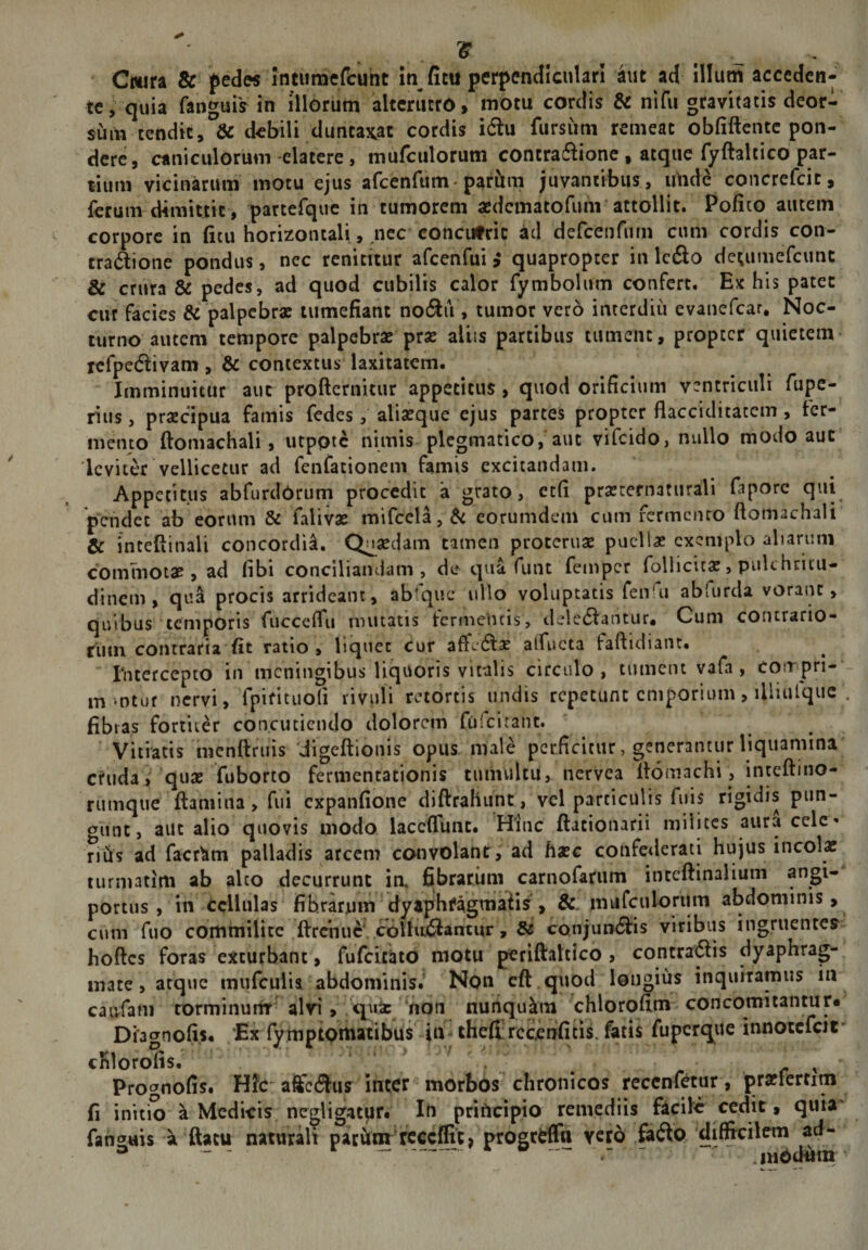 IS Cmn 8c fed« intumefcuht m fitu perpendlcutarl aut ad illum acceden¬ te, quia fanguis in illorum alterutro, motu cordis &amp; nifii gravitatis deor¬ sum tendit, 6c debili dunta^at cordis i6lu fursiim remeat obfiftcntc pon¬ dere, caniculorum elatere, murculorum contraftione , atque fyftaltico par¬ tium vicinarum motu ejus arcenfum*partlm juvantibus, imde concrefeit, ferum dimittit, partefquc in tumorem asdcmatofimi'attollit. Pofico autem corpore in ficu horizontali, nec concufric ad defcenrum cum cordis con¬ tractione pondus, nec renititur afcenfui ^ quapropter in IcClo detumefeunt &amp; cnira &amp; pedes, ad quod cubilis calor rymbolum confert. Ex his patet cur facies &amp; palpebra: tumefiant noCtiV, tumor vero interdiii evanefear, Noc¬ turno autem tempore palpebra: pra: aliis partibus tument, propter quietem- refpedtivam, &amp; contextus laxitatem. Imminuitur aut profternicur appetitus , quod orificium ventriculi fupe- rius, prsEcipua famis fedes, aliaeque ejus partes propter flacciditaccm, fer¬ mento ftoniachali, utpoic nimis plcgmatico, aut vifeido, nullo modo aut leviter vellicetur ad fenfationem famis excitandam. Appetitus abfurdOrum procedit a grato, ecfi praerernaturali faporc qui pendet ab eorum &amp; faliva: mifcela, di eorumdem cum fermciuo ftomachali &amp; intefiinali concordia. Qnsedam tamen procerua: puella: exemplo aliarum commota:, ad fibi conciliandam, de qua funt femper follicita:, pulchritu¬ dinem , qua procis arrideant, abfquc ullo voluptatis fen^u abfurda vorant, quibus temporis fuccelfu mutatis termentis, deledantur. Cum contrario¬ rum contraria fit ratio, liquet cur affcCla: alfucta faftidiaiit. rntercepto in meningibus liquoris vitalis circulo, tument vafa , corrpri- m-otuf nervi, fpiritiiofi rivuli retortis undis repetunt emporium, illiulquc , fibras fortiter concutiendo dolorem fufeitant. Vitiatis mcnftruis 'iigeftionis opus, male perficitur, generantur liquamina cruda, qua: fuborto fermentationis tumultu, nervea Itomachi, inteftino- rumque ftaniina, fui expanfione diftrahunt, vel particulis fuis rigidis pun¬ gunt, aiit alio quovis modo laccflunt. Hinc ftationarii milites aura celc» n^s ad facr^m palladis arcem convolant, ad haec confederati hujus incola: turmatim ab alto decurrunt in. fibrarum carnofarum inteftinalium angi¬ portus , in tcliulas fibrarum dyaphfagmaiis , &amp;. murculorum abdominis, cum fuo commilite .ftrciiuc'colhtfllaiTtur, &amp; conjuncSlis viribus ingruentes hoftes foras exturbant, fufcicijtd motu periftaltico , contradis dyaphrag- inate, atque mufculia abdominis.' Non cft . quod longius inquiramus in caivfani torminurfr- alvi, hon nunquam chlorofim concomitantur* Diaernofis. Ex fymptomatibus in iheJErccjenfitls. fatis fuperque innotcfcif cKlorJfis.^^' ’ &gt; &gt; V - • ' ■ ' , • Prognofis. Hfc' affectus inter morbos chronicos reccnf^cur, praffcrtitn fi initio a Medicis ncgligat|ir« In principio remediis fiicilc cedit, quia' fanguis a fiacu naturalt parviiir’rcccflit) progrtffn vero fatSo difficilem ad-