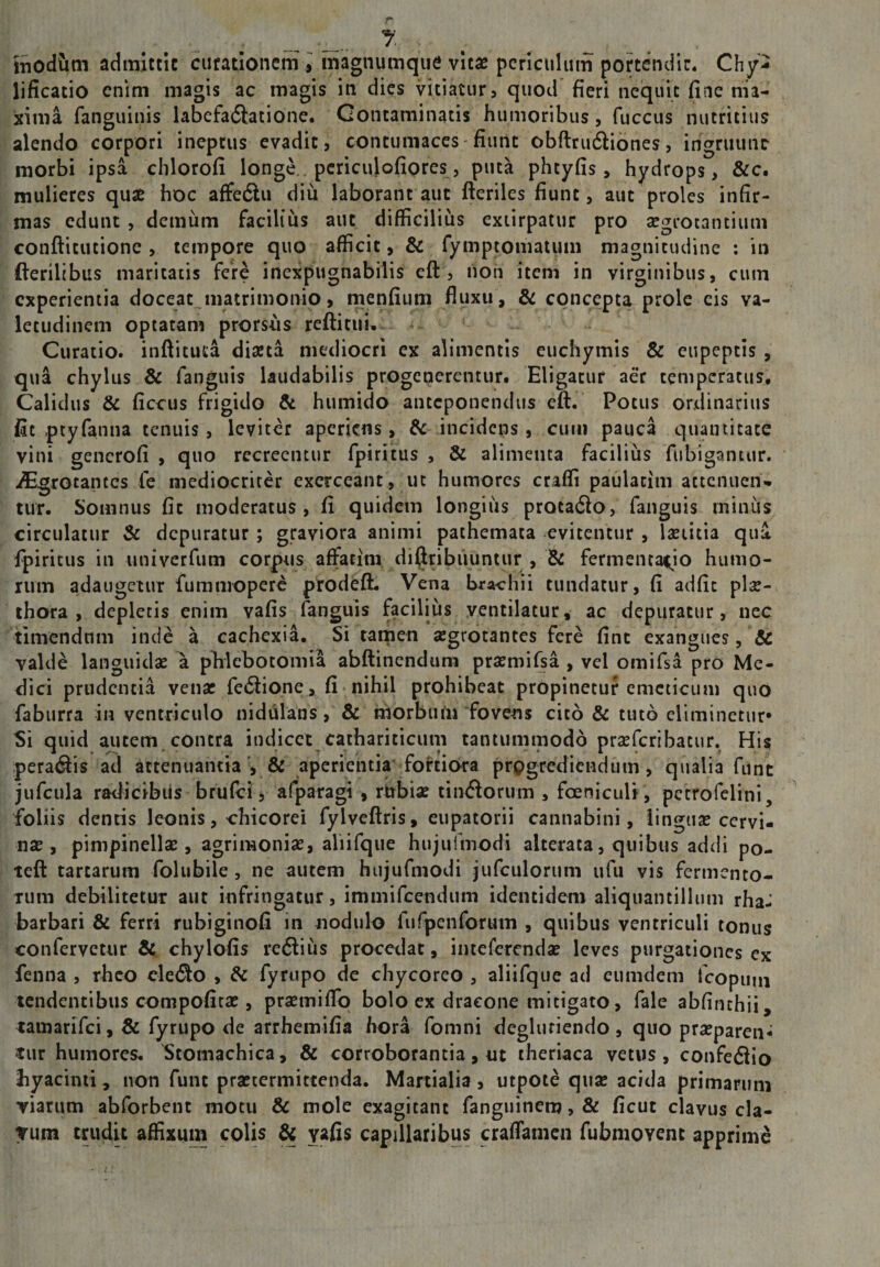 1 inodum admlttic curationem , magnumquc vitae periculum portendit. Chy- lificatio enim magis ac magis in dies vitiatur 5 quod fieri nequit fiae ma¬ xima fanguinis labefadfatione. Contaminatis humoribus, fuccus nutritius alendo corpori ineptus evadit, contumaces fiunt obftrudfiones, ihgruunr morbi ipsa chlorofi longe., pcriculofiores, puta phtyfis, hydrops, &amp;c. mulieres qux hoc affedlu diu laborant aut fteriles fiunt, aut proles infir¬ mas edunt, demiim facilius aut difficilius exiirpatur pro aegrotantium conftitutione , tempore quo afficit, &amp; fymptomatum magnitudine : in fterilibus maritatis fere inexpugnabilis eft , non item in virginibus, cum experientia doceat matrimonip, menfium fluxu , &amp; concepta prole cis va¬ letudinem optatam prorsus reftituu Curatio, inftituta diaeta mediocri cx alimentis euchymis &amp; cupeptis , qua chylus &amp; fanguis laudabilis progenerentur. Eligatur aer temperatus. Calidus &amp; ficcus frigido &amp; humido anteponendus eft. Potus ordinarius fit ptyfanna tenuis, leviter aperiens, ^ incidens, cum pauca quantitate vini gencrofi , quo recreentur fpiritus , &amp; alimenta facilius fiibigantur. .^grotantes fe mediocriter exerceant, ut humores craffi paulacim attenuen¬ tur. Somnus fit moderatus, fi quidem longius procadlo, fanguis minus circulatur &amp; depuratur; graviora animi pathemata evitentur, Ixtitia qua fpiritus in imiverfum corpus affatim di^ribiiuntur , fermentai;io humo¬ rum adaugetur fummoperc prodeft. Vena brachii tundatur, fi adfit plse- ihora , depletis enim vafis fanguis facilius ventilatur, ac depuratur, nec timendum inde a cachexia. Si tamen aegrotantes fere fint exangues, &amp; valde languidae a plilebotoniia abftinendum praemifsa , vel omifsa pro Mc- fiici prudentia venar fe6lione, fi nihil prohibeat prOpinetuf emeticum quO faburra in ventriculo nidulans, &amp; morbum fovens cito &amp; tuto eliminetur» Si quid autem, contra indicet cathariticum tantummodo prsefcribatur. His peragis ad attenuantia', &amp; aperientia' fohiora progrediendum, qualia fune jufcula radicibus brufei, afparagi , rubiae tin<ftorum , foeniculi , petrofelini, foliis dentis leonis, chicorei fylveftris, eupatorii cannabini, linguae cervi¬ nae, pinipinellae, agrimoniae, aliifqiie hujulmodi alterata, quibus addi po- teft tartarum folubile, ne autem hujufmodi jufculorum ufu vis fermento¬ rum debilitetur aut infringatur, immifeendum identidem aliquantillum rhaJ barbari &amp; ferri rubiginofi in nodulo furpenforum , quibus ventriculi tonus confervetur chylofis redliiis procedat, iiitefercndae leves purgationes ex fenna , rheo cle<5lo , &amp; fyrupo de chycoreo , aliifque ad eumdem tcopuni tendentibus compoficx , prsemiflb bolo ex dracone mitigato, fale abfinchii, lainarifci, &amp; fyrupo de arrhemifia hora fomni degluriendo , quo praeparent rur humores. Stomachica, &amp; corroborantia, nt theriaca vetus, confe6lio byacinii, non funt praetermittenda. Martialia, utpote quse acida primarum Yiarum abforbent motu &amp; mole exagitant fanguinem, &amp; ficut clavus cla- Tum tru4u affixum colis &amp; vf^fis capillaribus craflamen fubmoYcnt apprime