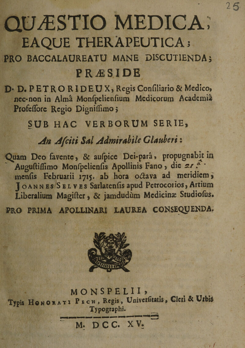 QUESTIO medica; EAQUE THERAPEUTICA i PRO BACCALAUREATU MANE DISCUTIENDA 5 PRiESIDE D-D. PETRORIDEUX, Regis Confiliario &amp; Medico, nec-non in Aima Monfpeliennufn Medicorum Academia PiofelTore Regio DigniiTimoj SUB HAC VERBORUM SERIE, Aa Afciti Sal Admirabile Clauberi: ^am Deo favente, &amp; aufpice Dei-par&amp; &gt; propugnabit in Auguftiflimo Monipelieniis Apollinis Fano, dic s-r * ‘ menfis Februarii 1715. ab hora odava ad meridiem ji JOANN ES SEI. VES Satlatcnlis apud Petrocorios, Artium Liberalium Magifter , &amp; jamdudum Medicinae Studiofus* PRO PRIMA APOLLINARI LAUREA CONSEQUENDA. M O N S P E L I I &gt; Typis HoKOEAti Pbch, Regis, Univcifitatis, Gleii &amp; Urbis Typogtaphi. __ M; DCC. XV.