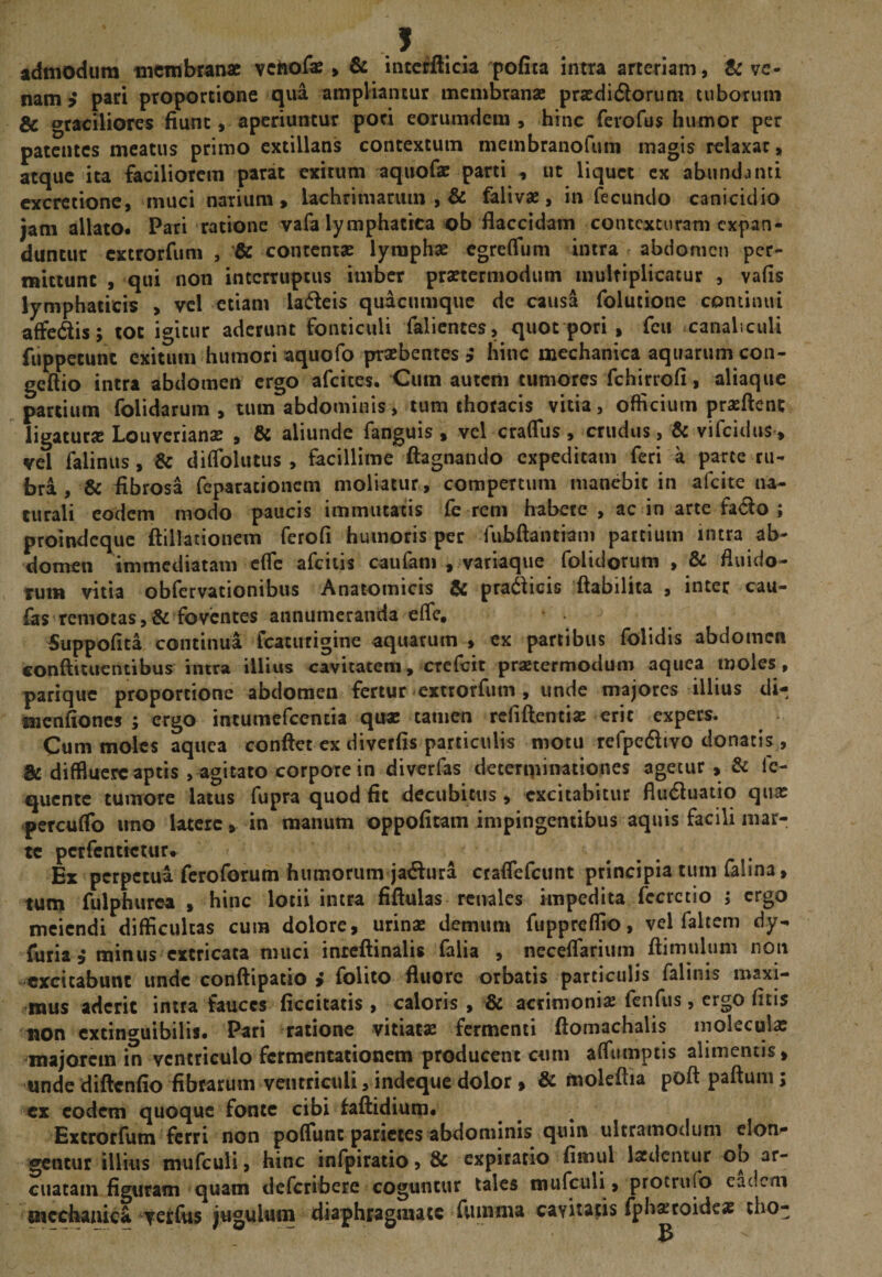. J. admodum membranae vehof^ &gt; &amp; inccrfticia pofita intra arteriam, &amp; ve¬ nam ? pari proportione qua ampliantur membranae praedidlorum tuborum &amp; graciliores fiunt, aperiuntur poti eorumdem , hinc ferofus humor per patentes meatus primo extillans contextum membranofum magis relaxat, atque ita faciliorem parat exitum aquofae parti , ut liquet cx abundanti cxcrctione, muci narium, lachrimanim , &amp; falivae, in fecundo canicidio jam allato* Pari ratione vafa lymphatica ob flaccidam contexturam expan¬ duntur extrorfum , contentae lymphae egreffum intra abdomen per- fiiittunc , qui non interruptus imber praetermodum multiplicatur , vafis lymphaticis , vel etiam ladeis quacumque de causa folutione continui affedis; tot igitur aderunt fonticuli falicnces, quot pori , fcu .canaliculi fuppctunc exitum humori aquofo praebentes,' hinc mechanica aquarumcon- gefiio intra abdomen ergo afeites. Cura autem tumores fchirrofi, aliaque partium folidarum , tum abdominis, tum thoracis vitia, officium proflent ligatur» Louverianae , &amp; aliunde fanguis , vel craflus, crudus, &amp; vifeidus, vel falinus, &amp; diflblutus , facillime ftagnando expeditam feri a parte ru¬ bri , &amp; fibrosa feparationem moliatur, compertum manebit in afeite na¬ turali eodem modo paucis immutatis fe reni habete , ac in arte fa^lo ; proindeque ftillationem ferofi humoris per fubftantiam partium intra ab¬ domen immediatam efle afciiis caufani , variaque folidorum , &amp; fluido- Tum vitia obfervationibus Anatomicis iic prat^lieis ilabilica , inter cau- fas remotas foventes annumeranda efle, ^uppofita continua fcatiirigine aquarum , cx partibus folidis abdomen conftituentibus intra illius cavitatem, crefeit praetermodum aqiiea moles, parique proportione abdomen fertur extrorfum , unde majores illius di- menfiones ; ergo intumcfccntia qu» tamen rcfiftenti» erit expers. Cum moles aquea confiet ex diverfis particulis motu rerpedlivo donacis , &amp; diffluere aptis , agitato corpore in diverfas determinationes agetur , &amp; fc- quente tumore latus fupra quod fit decubitus, excitabitur flu6luatio qu» 'percuflb imo latere, in manum oppofitam impingentibus aquis facili inar- tc pcrfcntictur* Ex perpetua feroforum humorum ja^lura craflefeunt principia tum falma, tum fulphurea , hinc lotii intra fifiulas renales impedita fccrctio ; ergo meiendi difficultas cum dolore, urinas demum fuppreffio, vel falcem dy- furia ^ minus extricata muci inteftinalis falia , neceflarium ftimulum non excitabunt unde confiipatio i folito fluore orbatis particulis falinis maxi¬ mus aderit intra fauces ficcitatis , caloris , &amp; acrimonias feiifus, ergo ficis non cxtin^^uibilis. Pari ratione vitiatas fermenti ftomachalis inolecul» majorem in ventriculo fcrmentacioncm producent cum affiumptis alimentis, unde diftcnfio fibrarum ventriculi, indeque dolor» &amp; moleftia pofi paftum; cx eodem quoque fonte cibi faftidium* Extrorfum ferri non poffunt parietes abdominis quin ultramodum clom* 'gentur illius mufculi, hinc inlpiratio, &amp; expirario fimul lasdcntur ob ar¬ cuatam figuram quam deferibere coguntur tales mufculi, protrufo eadem mccbanica ^veifus jugulum diaphragmate fumma cavitatis fphasroidc» tho-