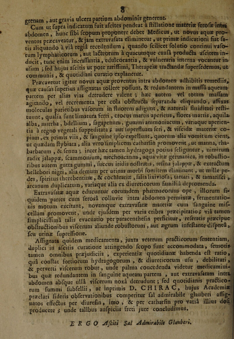s gfcttam , aut gfavia ulcera partium abdominis generent. ° Cum ut fupra indicatum fuit afettes pendeat a ftillatione matwiae fcro{« intw abdomen , hunc fibv fcopum |)toponcre debet Medicus, ut novus aqu« prO-» ventus praecaveatur ,&amp; jam ottravafata eliminetur, ut prim« indicationi fiat fa¬ tis aliquando a via regii recedendum, quando fcilicct folutio concinui vafo^ 'rum lymphaticorum &gt;aut laQeorum a quacumque cauft produdla afcicem in¬ ducit , tunc enim incraflamia, edulcorantia, &amp; vulneraria interna vocantur im ufum ; fcd hujus afeitis ut pote raTiflimi, Therapeiae iradbuidae fupcrrcdenius, ut communis $ &amp; quotidiani curatio explanetur. Praecavetur igitur novus aquae proventus intra abdomen^ adhibitis tetnediis^ qu2 caufas fuperius affignatas tollere poflTunt, 8: redundantem in maffiaqueain partem per alias vias detrudere valent ; hsec aucem^ vel totam maffatn actitando, vel recrementa per cola ob^rudia reparanda^ eliquando, affixas iiTolcculas parietibus vaforum in fluorem adigunt, &amp; naturali fluiditati refti- luunc, qualia fune limatura ferri , crocus martis aperiens, flores inartis, aquila^ alba, nm-rha , bdeUium , fagapenum, gummiammoniacuin, variaque aperien¬ tia a re^no vcgetali fuppeditara &gt;. aut fuptrfluam feri , &amp; vifeidae materiae co-^ piam ,ex primis viis , &amp; fanguine ipfo expellunt,,quorum alia vomitum cieiir,, ut qusedam ftybiata , alia vero fini pii cemcatharfin promovent &gt;ut manna, rha- barbarum , dc fenna ; inter haec tamen hydragoga potius fcligumur , nimirum radix jalappac, fcammonium, mcchoacanna , aqua’vitae germaoica, in robuftio- libus autem i^uttac^ummi, fuccus iridis npftratis, refina jalappae, &amp; extradum hcllebori nigri, alia demum per urinas morbi fomitem eliminant, ut mille pe¬ des, rpirituriherebcntiiiK, &amp; cochicaris jlalialixiviofa, tartari, &amp; tamarifei » arcanum duplicatum, variaque alia ex diureticorum familia depromenda. Excravafatae aquae educuntur eorumdem pharmacoriiiiv ope , illorum ^fi- quidem partes cum ferosa colluvie intra abdomen permixtae, fcnnentaiio- nis motum excitant, novamqiic extravafatae materiae cum fanguine mif- ccllani promovent, unde cjufdcm per varia cribra praecipitatio^ via tamem fimpliciffima talis evacuatio per paraccnthcfin perficitur , referatis praecipue- obftrudionibus viTcerum aliunde robuftorum , aut ^grum infeftantcdifpnea,, feu urinae fupreifionc. Afli^irtata quidem medicamenta, juxta vetenun pratSicorum fcnccntlam, ] dupliefin afeiris curatione attingendo fcopo fune accommodata, femoiis^ * tamen omnibus praejudiciis , experientia: quotidianae habenda eft ratio, ^ qua conflat fortiorum hydragogorum , &amp; diureticorum ufii , debilitari, &amp; perverti vifeerum robur, unde palma concedenda videtur medicamini» bus quae redundantem in fanguine aqueam partem , aut cxtravafacam intra.'^ abdomen abfque ulla vifeerum noxa detrudunt; fed quotidianis pra6licO-^^ rum fumnii fubfeUii, ac inprimis D. CHIRA C, hujus Academiae^ praeclari fideris obfervationibus comperitur fal admirabile glauberi mtos effe&lt;aus per diurefin, imo, &amp; per catharfin pro varia illius dofi^; .producere $ unde talibus aufpiciis freti jure concludimus. R C O Afehi Sal Admirabile Glatiberl.