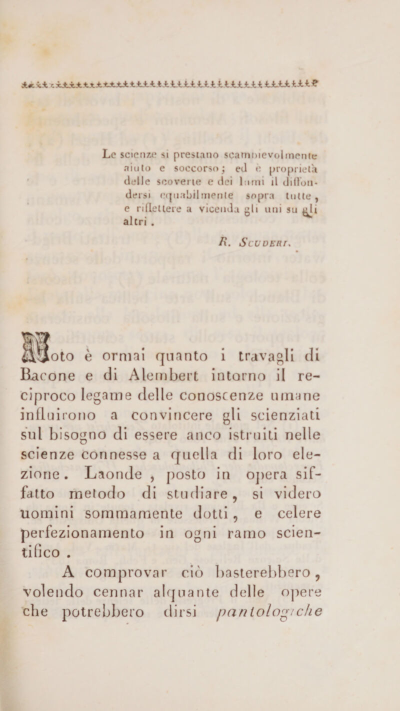 di*. xjì cxJLxJb VtJtt-tJtdltJULA. t.-fcliti 11111 lii.,11ULU1A1 ■? Le scienze si prestano scambievolmente aiuto e soccorso; ed è proprietà delle scovene e dei lumi il ddlon- dersi njnabilmenle sopra tutte, e ridettele a vicenda eli uni su eli altri. ^ /?. SCU DEM, Molo è omini quanto i travagli di Ba cone e di Alembert intorno il re¬ ciproco legame delle conoscenze umane influirono a convincere gli scienziati sul bisogno di essere anco istruiti nelle scienze connesse a quella di loro ele¬ zione . Laonde , posto in opera sif¬ fatto metodo di studiare, si videro uomini sommamente dotti, e celere perfezionamento in ogni ramo scien¬ tifico . A comprovar ciò basterebbero, volendo cennar alquante delle opere che potrebbero dirsi pan lo log: che