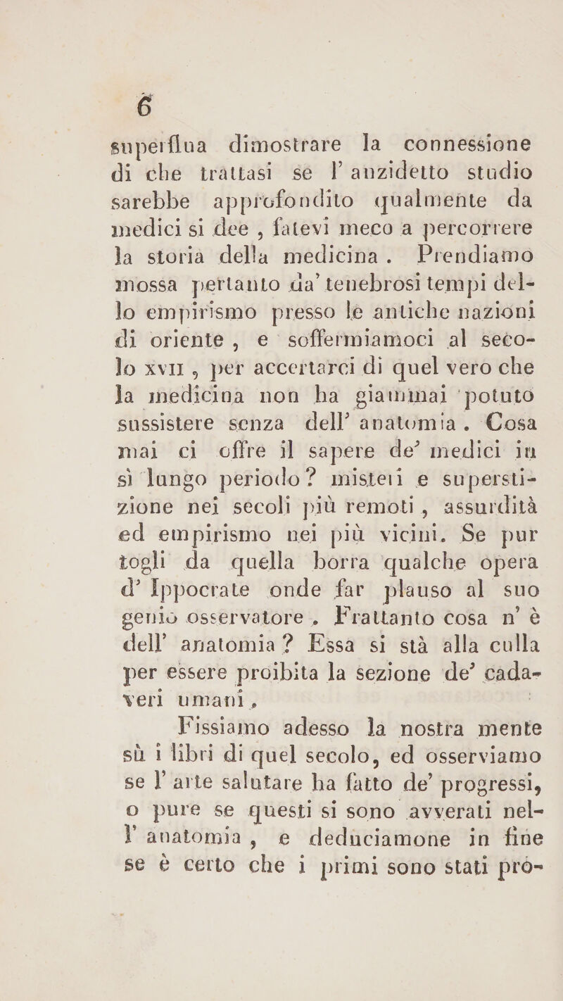 è superflua dimostrare la connessione di che trattasi se F anzidetto studio sarebbe approfondito qualmente da medici si dee , fatevi meco a percorrere la storia della medicina . Prendiamo mossa pertanto da' tenebrosi tempi del¬ lo empirismo presso le antiche nazioni di oriente , e soffermiamoci al seco¬ lo xvii , per accertarci di quel vero che la medicina non ha giammai potuto sussistere senza dell* anatomia . Cosa mai ci offre il sapere de3 medici iti si lungo periodo? misteii e supersti¬ zione nei secoli più remoti , assurdità ed empirismo nei più vicini. Se pur togli da quella borra qualche opera d' Ippocrate onde far plauso al suo genio osservatore , Frattanto cosa n è delF anatomia ? Essa si sta alla culla per essere proibita la sezione de5 cada¬ veri umani, Fissiamo adesso la nostra mente su i libri di quel secolo, ed osserviamo se F arte salutare ha fatto de’ progressi, o pure se questi si sono avverati nel- V anatomia , e deduciamone in fine se è certo che i primi sono stati prò-