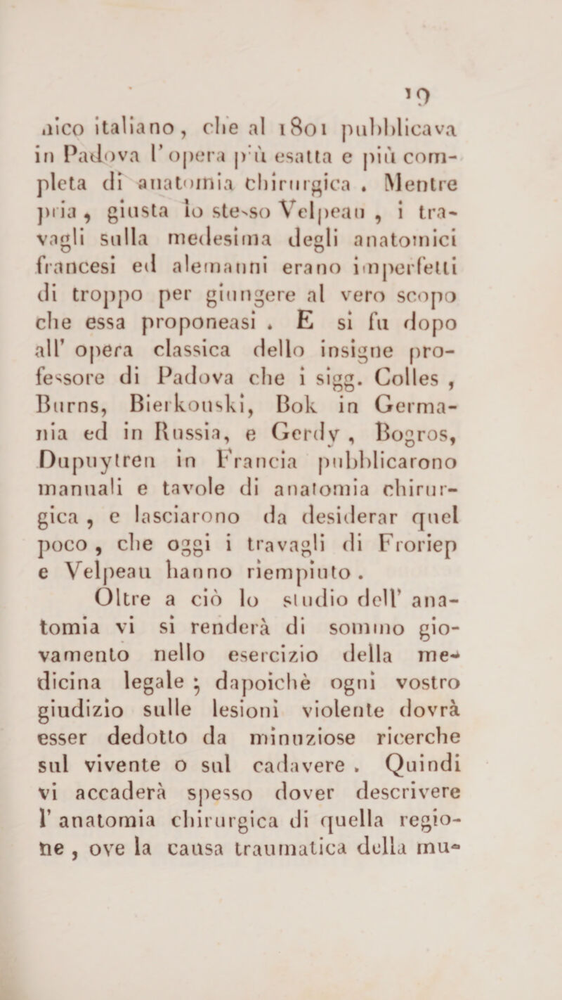 »iico italiano, che al 1801 pul)Micava in Padova l’opera p ù esatta e più com¬ pleta di anatomia chirurgica . Mentre pria , giusta Io stesso Vel| &gt;eau , i tra¬ vagli sulla medesima degli anatomici francesi ed alemanni erano iinperfetli di troppo per giungere al vero scopo che essa proponeasi * E si fu dopo all’ opera classica dello insigne pro¬ fessore di Padova che i sigg. Colles , Burns, Bierkouski, Bok in Germa¬ nia ed in Russia, e Gcrdv , Bogros, Dupiiytren in Francia pubblicarono manuali e tavole di anatomia chirur¬ gica , c lasciarono da desiderar quel poco , che oggi i travagli di Froriep e Velpeau hanno riempiuto. Oltre a ciò lo si urlio dell' ana¬ tomia vi si renderà di sommo gio¬ vamento nello esercizio della me** dicina legale * dapoichè ogni vostro giudizio sulle lesioni violente dovrà esser dedotto da minuziose ricerche sul vivente o sul cadavere . Quindi vi accaderà spesso dover descrivere V anatomia chirurgica di quella regio¬ ne , ove la causa traumatica della inu-