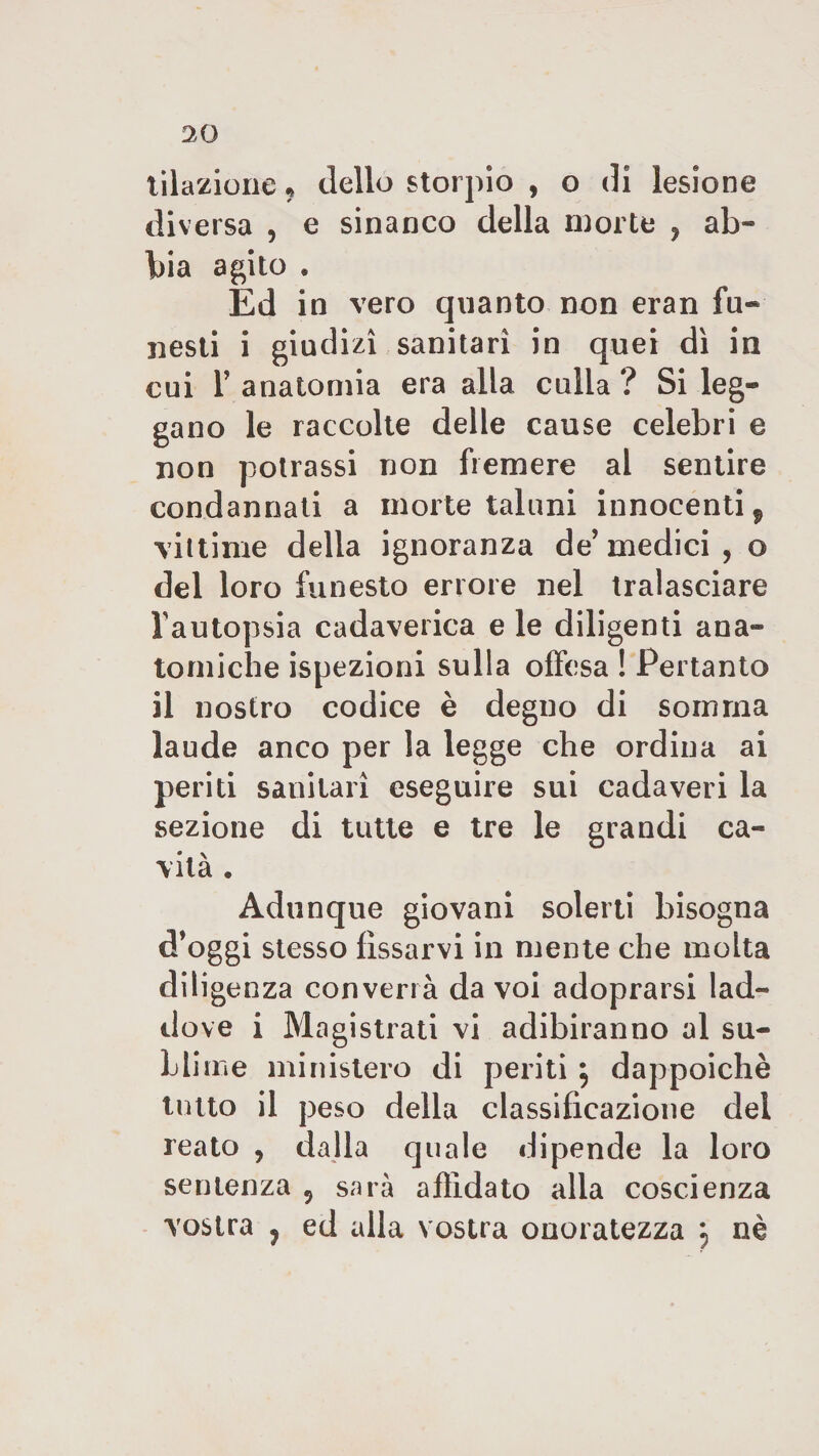 20 illazione « dello storpio , o di lesione diversa , e sinanco della morte , ab¬ bia agito « Ed in vero quanto non eran fu¬ nesti i giudizi sanitari in quei dì in cui T anatomia era alla culla ? Si leg¬ gano le raccolte delle cause celebri e non potrassi non fremere al sentire condannati a morte taluni innocenti f vittime della ignoranza de’medici, o del loro funesto errore nel tralasciare l’autopsia cadaverica e le diligenti ana¬ tomiche ispezioni sulla offesa ! Pertanto il nostro codice è degno di somma laude anco per la legge che ordina ai periti sanitari eseguire sui cadaveri la sezione di tutte e tre le grandi ca¬ vità . Adunque giovani solerti bisogna d’oggi stesso fissarvi in mente che molta diligenza converrà da voi adoprarsi lad¬ dove i Magistrati vi adibiranno al su¬ blime ministero di periti $ dappoiché tutto il peso della classificazione del reato , dalla quale dipende la loro sentenza , sarà affidato alla coscienza