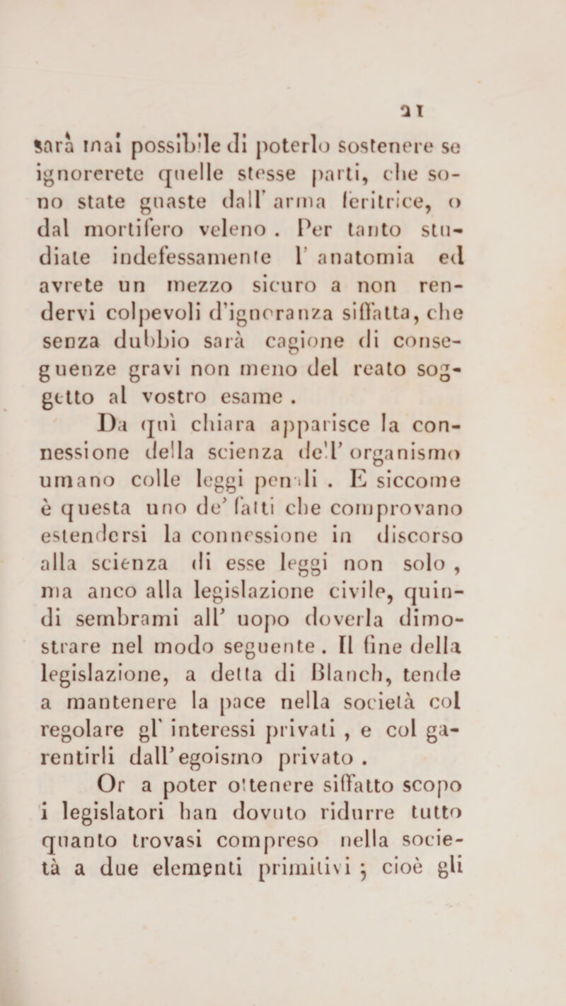 Sarà ina! possibile di poterlo sostenere se ignorerete quelle stesse parti, che so* no state guaste dall arma feritrice, &lt;&gt; dal mortifero veleno . Per tanto stu¬ diate indefessamente 1 anatomia ed avrete un mezzo sicuro a non ren¬ dervi colpevoli d’ignoranza siffatta, che senza dubbio sarà cagione di conse¬ guenze gravi non meno del reato sog¬ getto al vostro esame . Da qui chiara apparisce la con¬ nessione della scienza deT organismo umano colle leggi pen di . E siccome è questa uno de’ fatti che comprovano estendersi la connessione in discorso alla scienza di esse leggi non solo , ma anco alla legislazione civile, quin¬ di sembrami all' uopo doverla dimo¬ strare nel modo seguente. Il fine della legislazione, a detta di Blanch, tende a mantenere la pace nella società col regolare gl' interessi privati , e col ga- rentirli dall5 egoismo privato . Or a poter ottenere siffatto scopo i legislatori han dovuto ridurre tutto quanto trovasi compreso nella socie¬ tà a due elementi primitivi j cioè gli