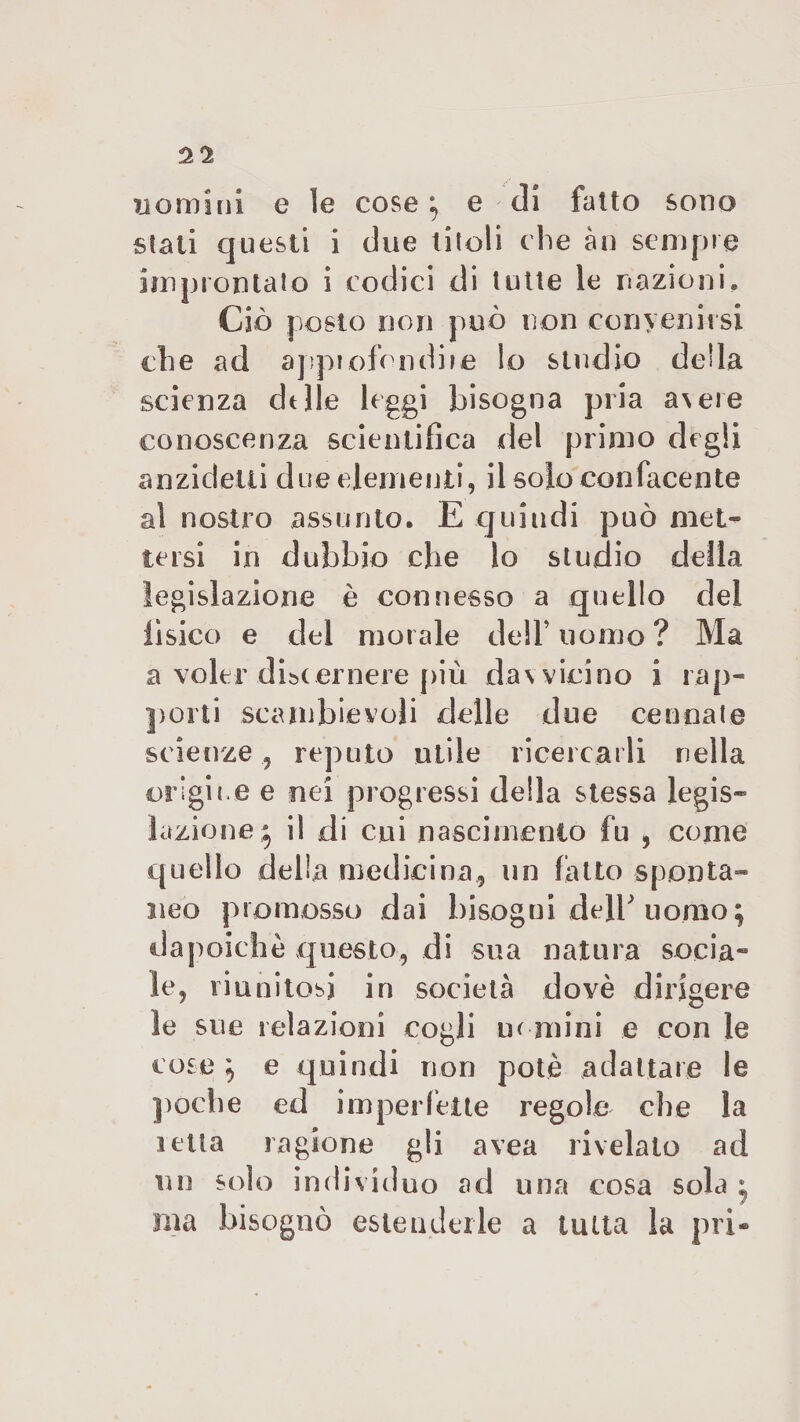 uomini e le cose} e di fatto sono stati questi i due titoli che àn sempre improntato i codici di tutte le nazioni. Ciò posto non può non convenirsi che ad approfondile Io studio della scienza delle leggi bisogna pria a\ere conoscenza scientifica del primo degli anzidetti due elementi, il solo confacente al nostro assunto. E quindi può met¬ tersi in dubbio che lo studio della legislazione è connesso a quello del lisico e del morale dell’uomo? Ma a voler discernere più dav vicino i rap¬ porti scambievoli delle due ce una te scienze , reputo utile ricercarli nella origine e nei progressi della stessa legis¬ lazione* il di cui nascimento fu , come quello della medicina, un fatto sponta¬ neo promosso dai bisogni delb uomo ; da poiché questo, di sua natura socia¬ le, riunitosi in società dovè dirigere le sue relazioni cogli uomini e con le cose } e quindi non potè adattare le poche ed imperfette regole che la ietta ragione gli avea rivelato ad un solo individuo ad una cosa sola • ma bisognò estenderle a tutta la pri-