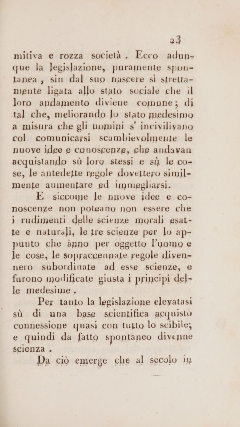 miti va e rozza società . Ecco adun¬ que la Iegis)azione9 puramente spon¬ tanea , sin dal suo nascere sì stretta- mente ligata ajjo stato sociale che il loro andamento diviene comune; di tal che, meliorando Jo stato medesimo a misura che gli uomini s’ incivilivano col comunicarsi scambievolmente le nuove idee e conoscenze, che andavau acquistando su loro stessi e sii le co¬ se, le antedette regole dovettero simil¬ mente aumentare ed ijnmegliarsi. E siccome Je nuove idee e co¬ noscente non polca no non essere che i rudimenti delle scienze morali esat¬ te e naturali, le tre scienze per lo ap¬ punto che anno per oggetto fuorno e le cose, le sopracceupate regole diven¬ nero subordinate ad esse scienze, e furono modificate giusta i principi del¬ le medesime . Per tanto la legislazione elevatasi sii di una base scientifica acquistò connessione quasi con tutto lo scibile; e quindi da fatto spontaneo divinile scienza . Da ciò emerge che al secolo 14