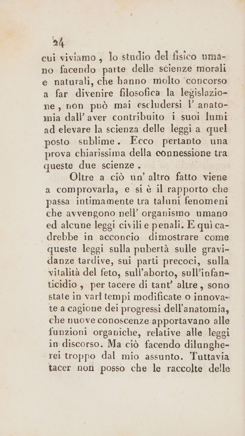 cui viviamo , Io studio del fisico uma¬ no facendo parte delie scienze morali e naturali, che hanno molto concorso a far divenire filosofica la legislazio¬ ne , non può mai escludersi V anato¬ mia dall5 aver contribuito i suoi lumi ad elevare la scienza delle leggi a quel posto sublime. Foco pertanto una prova chiarissima della connessione tra queste due scienze . Oltre a ciò un altro fatto viene a comprovarla, e si ù il rapporto che passa intimamente tra taluni fenomeni che avvengono nell' organismo umano ed alcune leggi civili e penali, E qui ca¬ drebbe in acconcio dimostrare come queste leggi sulla pubertà sulle gravi¬ danze tardive, sui parti precoci, sulla vitalità del feto, sull’aborto, sulbinfan- ticidio , per tacere di tant5 altre , sono stale in vari tempi modificate o innova-* te a cagione dei progressi dell’anatomia, che nuove conoscenze apportavano alle funzioni organiche, relative alle leggi in discorso. Ma ciò facendo dilunghe¬ rei troppo dal mio assunto. Tuttavia tacer non posso che le raccolte delle