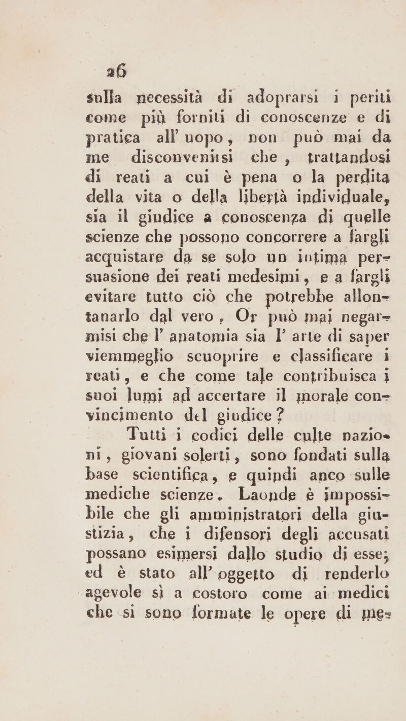 sulla necessità dì adoprarsi i periti come più forniti di conoscenze e di pratica all' uopo , non può mai da me discoli verni si che , trattandosi di reali a cui è pena o la perdita della vita o della libertà individuale, sia il giudice a conoscenza di quelle scienze che possono concorrere a fargli acquistare da se solo un intima per-° suasione dei reati medesimi 9 e a fargli evitare tutto ciò che potrebbe allon¬ tanarlo dal vero f Or può mai negar- misi che Y anatomia sia f arie di saper viemmeglio scuoprire e classificare i reati, e che come taje contribuisca \ suoi lumi ad accertare il m°rale con¬ vincimento del giudice? Tutti i codici delle colte nazio* ni, giovani solerti, sono fondati sulla base scientifica * e quindi anco sulle mediche scienze* Laonde è impossi¬ bile che gli amministratori della giu¬ stizia ? che i difensori degli accusati possano esimersi dallo studio di esse, ed è stato alb oggetto di repderlo agevole si a costoro come ai medici che si sono formate le opere di m§-?