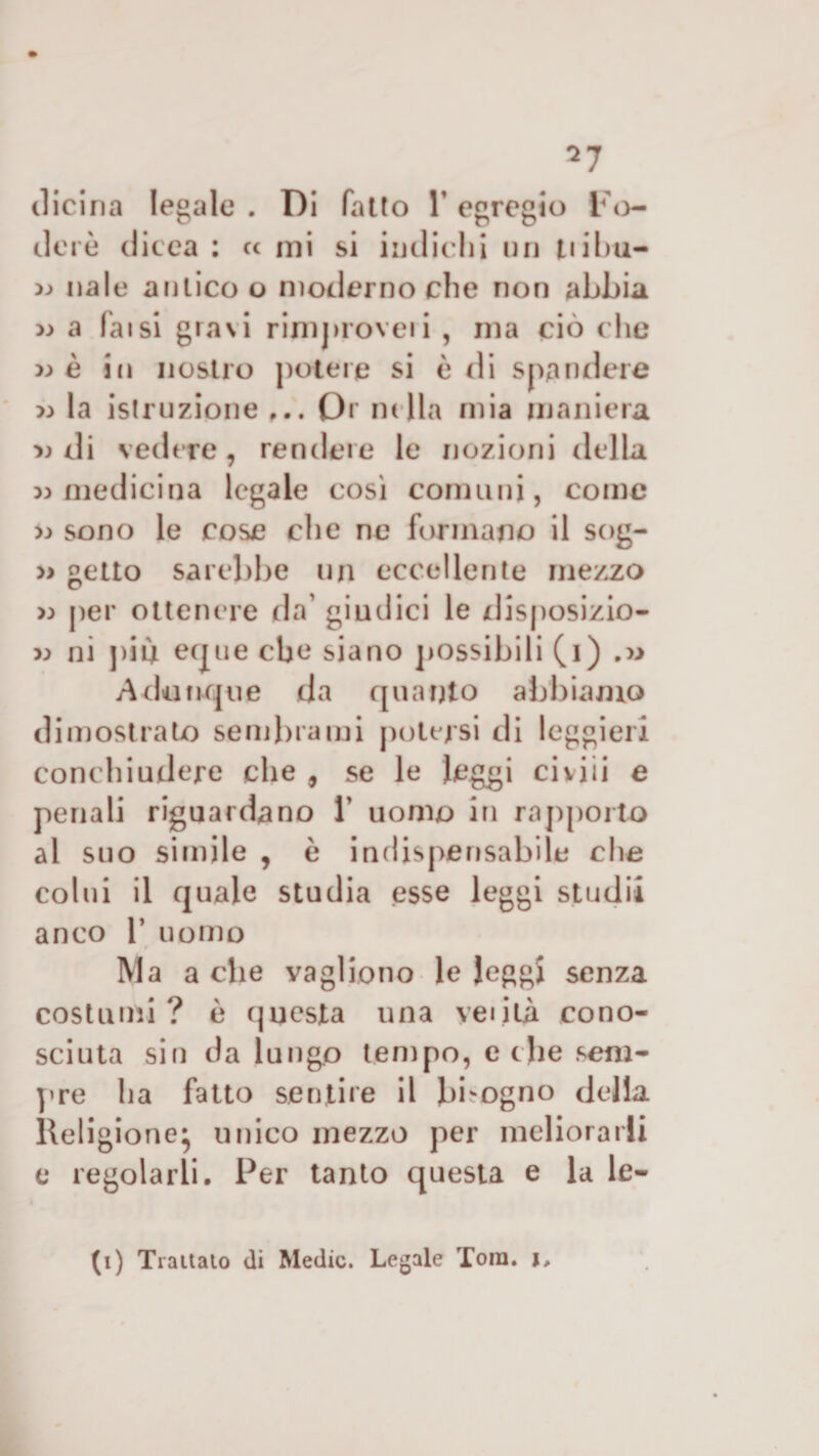 *7 (licina legale . Di fatto Y egregio Fo¬ ci e rè dicea : cc mi si indichi un tiibu- » naie antico o moderno che non abbia » a faisi gravi rimproveri , ma ciò che wè in nostro potere si è di spandere &gt;3 la istruzione Or mila mia maniera di ved ere, rendere le nozioni della » medicina legale così comuni, come x&gt; sono le cose die ne formano il sog- » getto sarebbe un eccellente mezzo &gt;;&gt; per ottenere da giudici le disposizio¬ ni ni più eque che siano possibili (i) .» Adunque da quanto abbiamo dimostrato sembrami potersi di leggieri conchiudere che , se le leggi civili e penali riguardano Y uomo in rapporto al suo simile , è indispensabile che colui il quale studia esse leggi studi! anco 1’ uomo Ma a che vagirono le leggi senza costumi? è questa una veliti cono¬ sciuta sin da lungo tempo, ethe sem¬ pre ha fatto sentire il bisogno della Religione* unico mezzo per meliorarli e regolarli. Per tanto questa e la le- (i) Trattalo di Medie. Legale Toni, j.