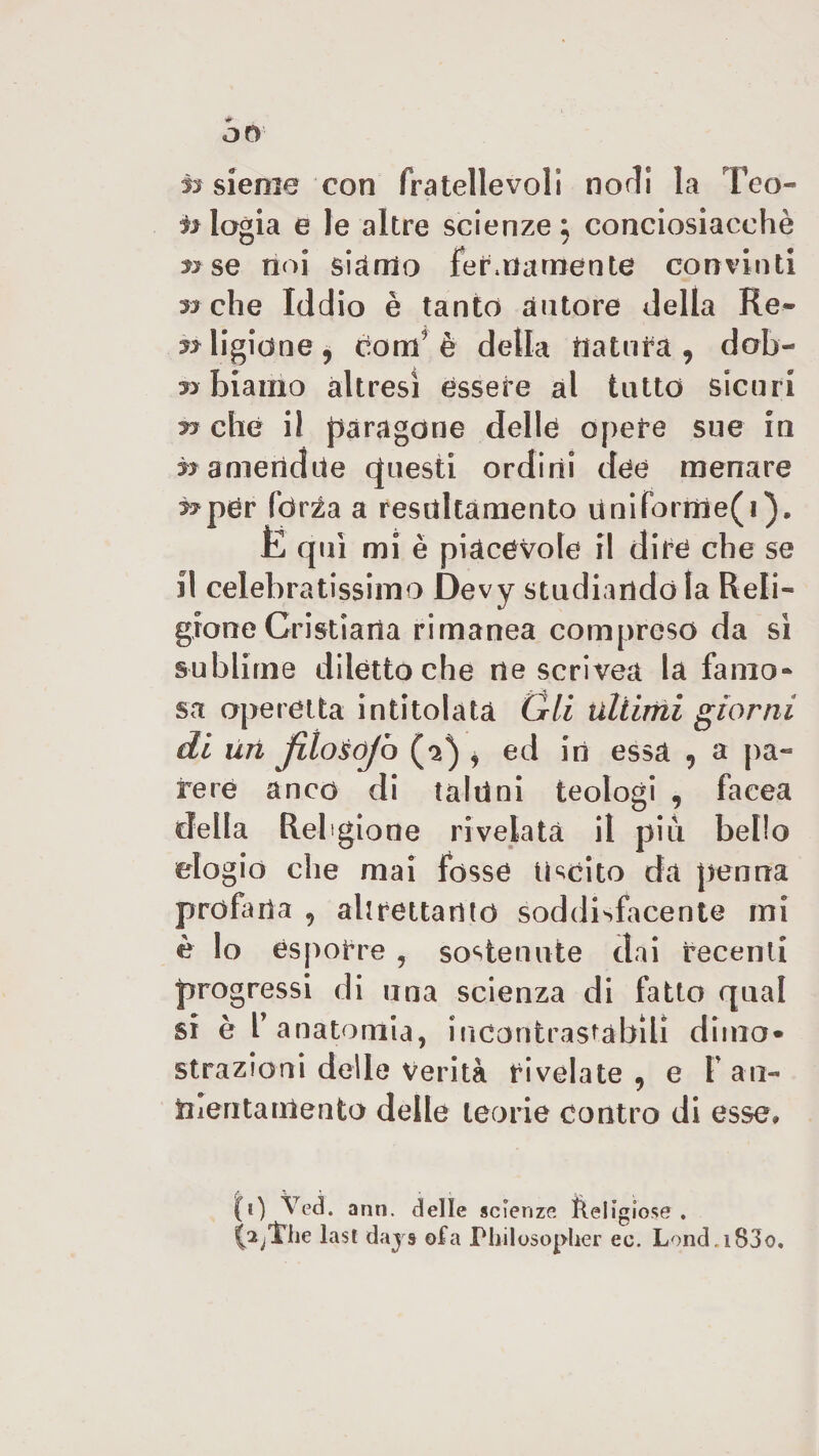 «► O0 ±r sieoie con fratellevoli nodi la Teo- elogia e le altre scienze} conciosiacehè » se noi siamo ferinamente convinti 3-s che Iddio è tanto autore della Re¬ ligione, ctoni9 è della natura, dab- yy biamo altresì essere al tatto sicari yy che il paragone delle opere sue in ^amertdue questi ordini dee menare ^per fòrza a resaltamento Uniforme(i). JE qui mi è piacevole il dire che se il celebratissimo Devy studiandola Reli¬ gione Cristiana rimanea compreso da sì sublime diletto che ne scrivea la famo* sa operetta intitolata Gli ullirrii giorni di Uri filoÈóJb (2^ , ed in essa , a pa¬ rere anco di taluni teologi , faeea della Religione rivelata il più bello elogio die mai fosse Uscito da penna profana , altrettanto soddisfacente mi è lo esporre , sostenute dai recenti progressi di una scienza di fatto qual si è r anatomia, incontrastabili dima* strazioni delle Verità rivelate , e I an- ìiieritamento delle teorie contro di esse* (0 ann. delle scienze lìeligiose . labile last d ays ofa Philosopher ec. Lond.i83o,