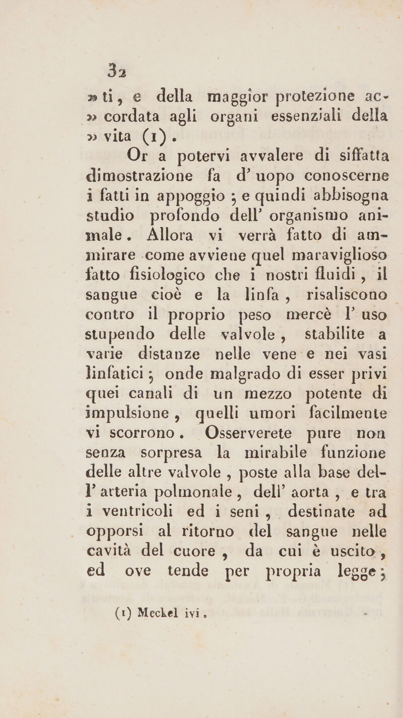 Sa » ti 9 e della maggior protezione ac- n cordata agli organi essenziali della » vita (i) . Or a potervi avvalere di siffatta dimostrazione fa d'uopo conoscerne 1 fatti in appoggio } e quindi abbisogna studio profondo dell' organismo ani¬ male . Allora vi verrà fatto di am¬ mirare come avviene quel maraviglioso fatto fisiologico che i nostri fluidi , il sangue cioè e la linfa , risaliscono contro il proprio peso mercè P uso stupendo delle valvole , stabilite a varie distanze nelle vene e nei vasi linfatici j onde malgrado di esser privi quei canali di un mezzo potente di impulsione , quelli umori facilmente vi scorrono. Osserverete pure non senza sorpresa la mirabile funzione delle altre valvole , poste alla base del- P arteria polmonale ? dell’ aorta , e tra i ventricoli ed i seni , destinate ad opporsi al ritorno del sangue nelle cavità del cuore , da cui è uscito , ed ove tende per propria legge ,