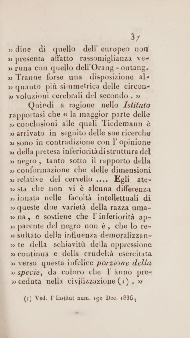 » dine di quello dell' europeo non » presenta allatto rassomiglianza ve- » runa con ([nello deU’Orang - outang. » Tranne forse una disposizione al- 7) quanto più simmetrica delle circou- x&gt; votazioni cerebrali del secondo . » Quindi a ragione nello Istituto rapportasi che « la maggior parte delle » conclusioni alle quali Tiedemaun è » arrivato in seguito delle sue ricerche y&gt; sono in contradizione con V opinione della pretesa inferioritàdistruttura del » negro , tanto sotto il rapporto della » conformazione che delle dimensioni x&gt; relative del cervello .... Egli ate- » sta che non vi è alcuna differenza » innata nelle facoltà intellettuali di » queste due varietà della razza urna- » na, e sostiene che 1 inferiorità ap- » parente del negro non è , che lo re- » statato della influenza demoralizzan- » te della schiavitù della oppressione m continua e della crudeltà esercitata &gt;;&gt; verso questa infelice porzione delta x&gt; specie, da coloro che 1 ànno pre- « ceduta nella civilizzazione (1) , » (i) Yed. I' iubtitut aura. 190 Dee, i836.