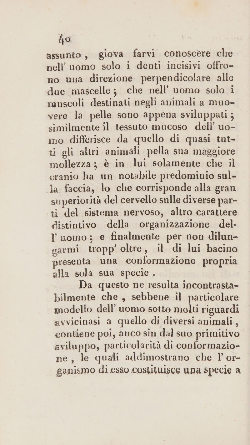 assunto , giova farvi conoscere die nell’ uomo solo i denti incisivi offro® no una direzione perpendicolare alle due mascelle ; che nelP uomo solo i muscoli destinati negli animali a muo¬ vere la pelle sono appena sviluppati j similmente il tessuto mucoso delP uo¬ mo differisce da quello di quasi tut¬ ti gli altri animali pella sua maggiore mollezza ; è in lui solamente che il cranio ha un notabile predominio sul¬ la faccia, lo che corrisponde alla gran superiorità del cervello sulle diverse par¬ ti del sistema nervoso, altro carattere distintivo della organizzazione del- T uomo j e finalmente per non dilun¬ garmi tropp’ oltre , il di lui bacino presenta una conformazione propria alla sola sua specie . Da questo ne resulta incontrasta¬ bilmente che , sebbene il particolare modello dell’ uomo sotto molti riguardi avvicinasi a quello di diversi animali , contiene poi, anco sin dal suo primitivo sviluppo, particolarità di conformazio¬ ne , le quali addimostrano che Y or¬ ganismo di esso costituisce una specie a