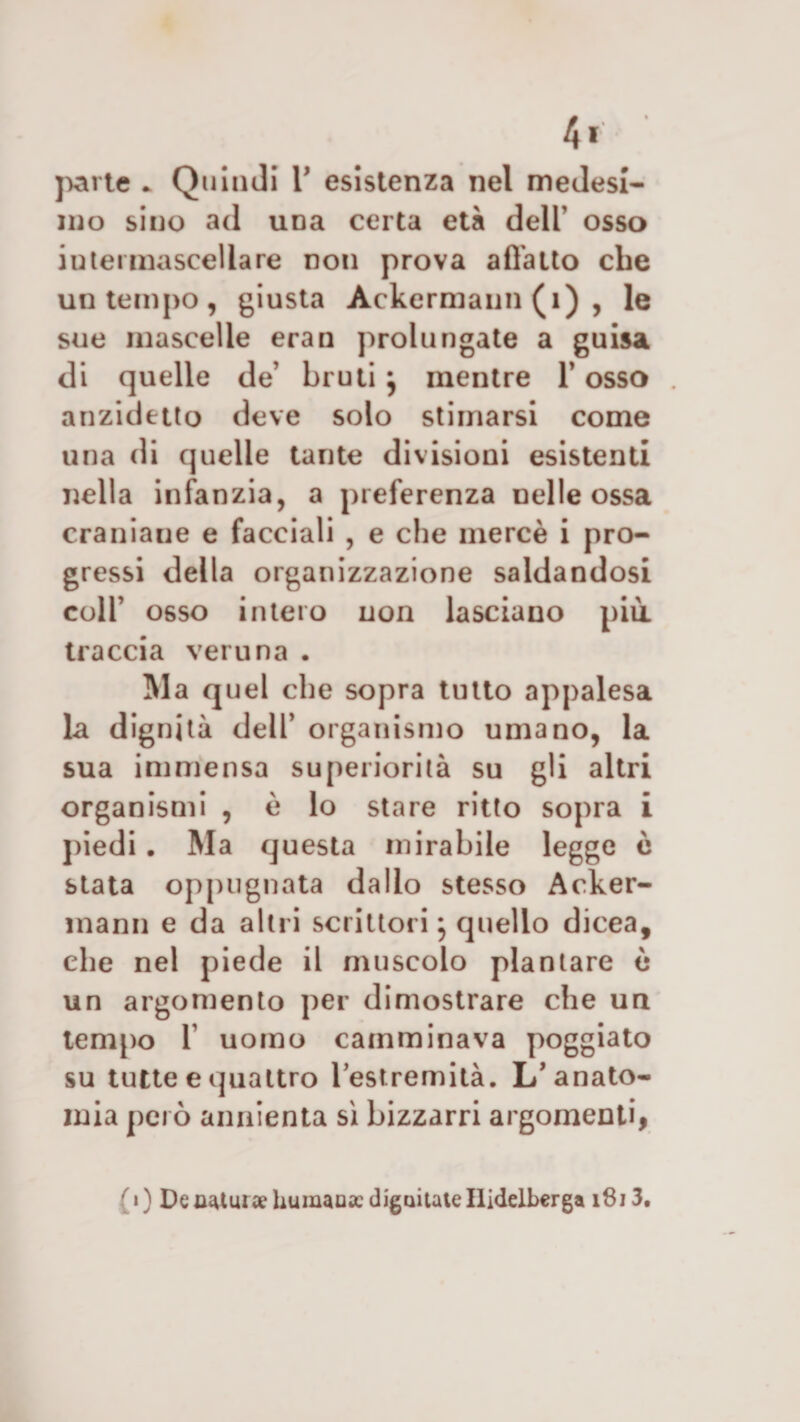 4* ' parte * Quindi V esistenza nel medesi¬ mo sino ad una certa età dell’ osso intei mascellare non prova adatto che un tempo, giusta Ackermann (1) , le sue mascelle eran prolungate a guisa di quelle de’ bruti } mentre 1’ osso . anzidetto deve solo stimarsi come una di quelle tante divisioni esistenti nella infanzia, a preferenza nelle ossa craniaue e facciali , e che mercé i pro¬ gressi della organizzazione saldandosi coll’ osso intero non lasciano più. traccia veruna . Ma quel che sopra tutto appalesa la dignità dell’ organismo umano, la sua immensa superiorità su gli altri organismi , è lo stare ritto sopra i piedi . Ma questa mirabile legge ò stata oppugnata dallo stesso Acker¬ mann e da altri scrittori} quello dicea, che nel piede il muscolo plantare ù un argomento per dimostrare che un tempo 1’ uomo camminava poggiato su tutte e quattro restremità. L’anato¬ mia però annienta sì bizzarri argomenti, /« ) Denatura?humaoac diguitateIlidelbcrga 1813.