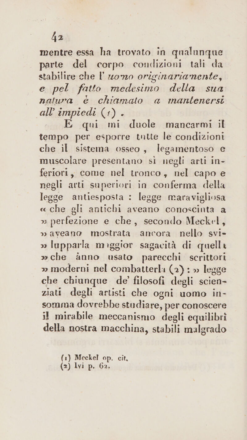 l\% mentre essa ha trovato In qualunque parte del corpo condizioni tali da stabilire che F uomo originariamente, e pel fatto medesimo della sua natura è chiamato a mantenersi alV impiedi ( /) . E qui mi duole mancarmi il tempo per esporre tutte le condizioni che il sistema osseo , lega meri toso e muscolare presentano sì negli arti in¬ feriori r come nel tronco* nel capo e negli arti superiori in conferma della legge anllesposta : legge maravigliosa cc che gli antichi aveano conosciuta a &gt;3 perfezione e che , secondo Meckel * aveano mostrata ancora nello svi® » lapparla miggior sagacità di quelli » che anno usato parecchi scrittori » moderni nel combatterl i (a) : -» legge che chiunque de’ filosofi degli scien¬ ziati degli artisti che ogni uomo in¬ somma dovrebbe studiare, per conoscere il mirabile meccanismo degli equilibri della nostra macchina* stabili malgrado fi) Meckel op. cit.