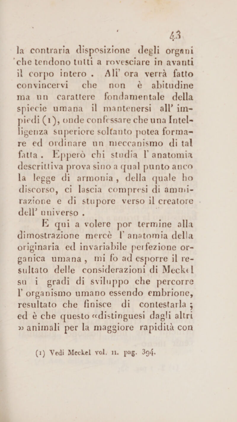 la contraria disposizione degli organi che tendono tutti a rovesciare in avanti il corpo intero . Ali’ ora verrà fatto convincervi che non è abitudine ma un carattere fondamentale della spiecie umana il mantenersi all* im- piedi (1 ), onde confessare che una Intel¬ ligenza superiore soltanto potea forma¬ re ed ordinare un meccanismo di tal fatta . Epperò chi studia 1 anatomia descrittiva prova sino a qual punto anco la legge di armonia , della quale ho discorso, ci lascia compresi di ammi¬ razione e di stupore verso il creatore dell' universo . E qui a volere por termine alla dimostrazione mercè 1 anatomia della originaria ed invariabile peifezione or¬ ganica umana , mi fo ad esporre il re¬ sultato delle considerazioni di Meck( 1 su i gradi di sviluppo che percorre T organismo umano essendo embrione, resultato che finisce di contestarla j ed è che questo «distinguesi dagli altri » animali per la maggiore rapidità con (i) Vedi Mcckel voi. 11. png. 394.