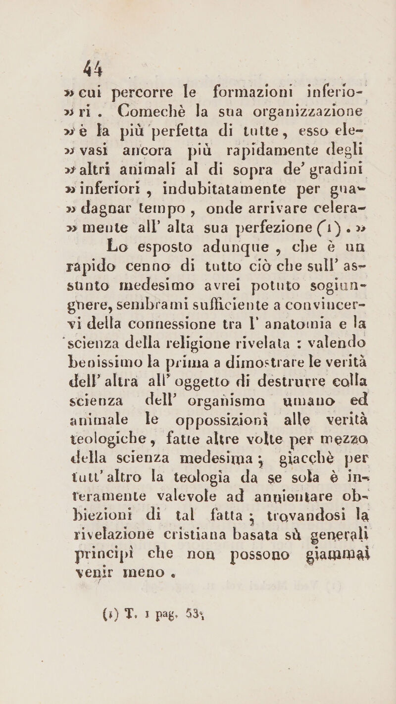 eui percorre le formazioni inferio- ri ri « Comechè la sua organizzazione &gt;i è la più perfetta di tutte, esso eie-» x* vasi ancora più rapidamente degli ri altri animali al di sopra de* gradini » inferiori , indubitatamente per gna*- » dagnar tempo , onde arrivare celerà-* &gt;&gt; mente all* alta sua perfezione (i) . Lo esposto adunque , che è un rapido cenno di tutto ciò che suir as&lt;- slinto medesimo avrei potuto sogiun- gtiere, sembrami sufficiente a convincer¬ vi della connessione tra 1’ anatomia e la scienza della religione rivelata : valendo benissimo la prima a dimostrare le verità deir altra all* oggetto di destrurre colla scienza dell* organismo umano ed animale le oppossizioni alle verità teologiche, fatte altre volte per mezzo della scienza medesima giacché per tuli* altro la teologia da se sola è in-* Veramente valevole ad annientare ob»&gt; hieziont di tal fatta j trovandosi 1&amp; rivelazione cristiana basata sù generali principi che non possono giammai venir meno « / r (») T. J pag. 53*