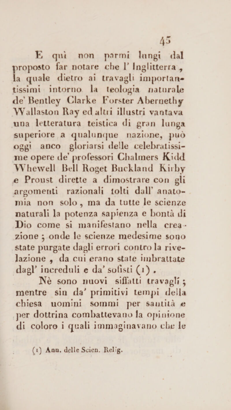 E qui non pormi lungi dal proposto far notare die 1’ Inglitterra t la ([li a le dietro ai travagli importare» tissimi intorno la teologia naturale i\e Bentley Clarke Forster Abernethy Wallaston Ray ed altri illustri vantava una letteratura teistica di gran lunga superiore a qualunque nazione, può oggi anco gloriarsi delle celebratissi¬ me opere de’ professori Cbalrners Kidd W bewell Bell lloget Buckland Kirby e Proust dirette a dimostrare con gli argomenti razionali tolti dall' anato¬ mia non solo , ma da tutte le scienze naturali la potenza sapienza e bontà di Dio come si manifestano nella crea¬ zione ^ onde le scienze medesime sono state purgate dagli errori contro la rive¬ lazione , da cui erano state imbrattate dagl’ increduli e da’ sofisti (i) . ISTÒ sono nuovi siffatti travagli ; mentre sin da' primi ti vi tempi della chiesa uomini sommi per santità e per dottrina combattevano la opinione di coloro i quali immaginavano che le (i) Ano. delle Scien. Rel'g.