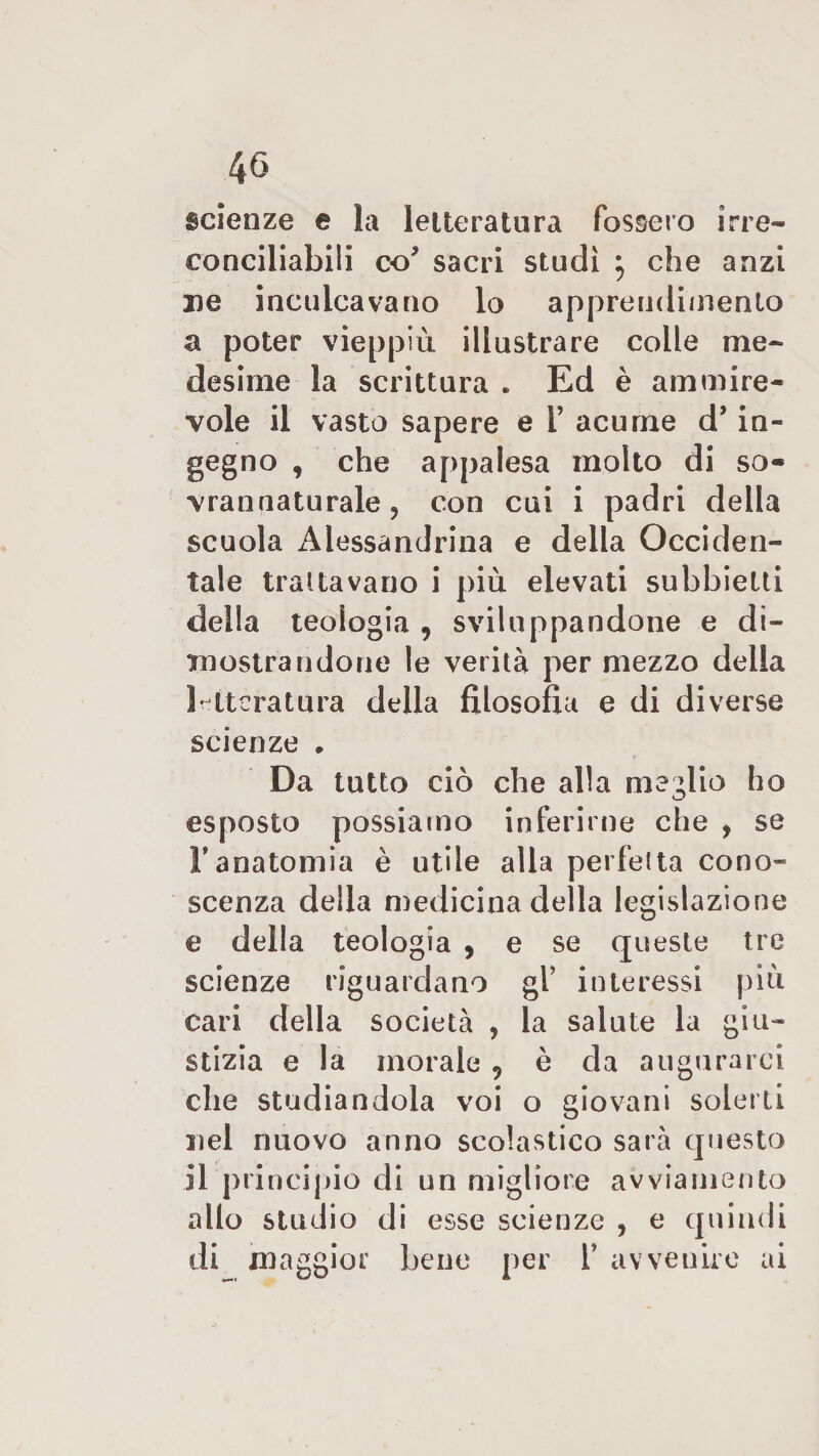 scienze e la letteratura fossero irre¬ conciliabili co* sacri studi j che anzi uè inculcavano lo apprendimento a poter vieppiù illustrare colle me¬ desime la scrittura . Ed è ammire¬ vole il vasto sapere e i’ acume d’in¬ gegno , che appalesa molto di so¬ vrannaturale , con cui i padri della scuola Alessandrina e della Occiden¬ tale trattavano i più elevati subhietti della teologia , sviluppandone e di¬ mostrandone le verità per mezzo della letteratura della filosofia e di diverse scienze , Da tatto ciò che alla medio ho esposto possiamo inferirne che , se l’anatomia è utile alla perfetta cono¬ scenza della medicina della legislazione e della teologia , e se queste tre scienze riguardano gl’ interessi più cari della società , la salute la giu¬ stizia e la morale ? è da augurarci che studiandola voi o giovani solerti nel nuovo anno scolastico sarà questo il principio di un migliore avviamento allo studio di esse scienze , e quindi di maggior bene per T avvenire ai