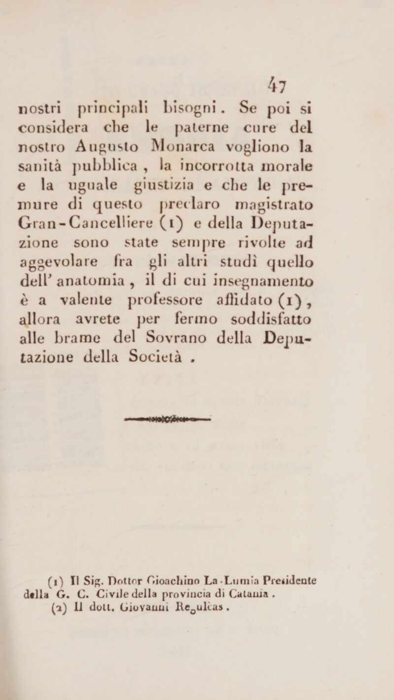 nostri principali bisogni. Se poi si considera che le paterne cure del nostro Augusto Monarca vogliono la sanità pubblica , la incorrotta inorale e la uguale giustizia e che le pre¬ mure di questo preclaro magistrato Gran-Cancell iere (i) e della Deputa¬ zione sono state sempre rivolte ad aggevolare fra gli altri studi quello dell'anatomia, il di cui insegnamento è a valente professore aflìdato (i) , allora avrete per fermo soddisfatto alle brame del Sovrano della Depu¬ tazione della Società . (i) Il Sig. Dottor Cionchino La-Lumia Pre*idcnte della G. C. Civile della provincia di Catania . (a) li doti. Giovanni Ile0ulia:*.