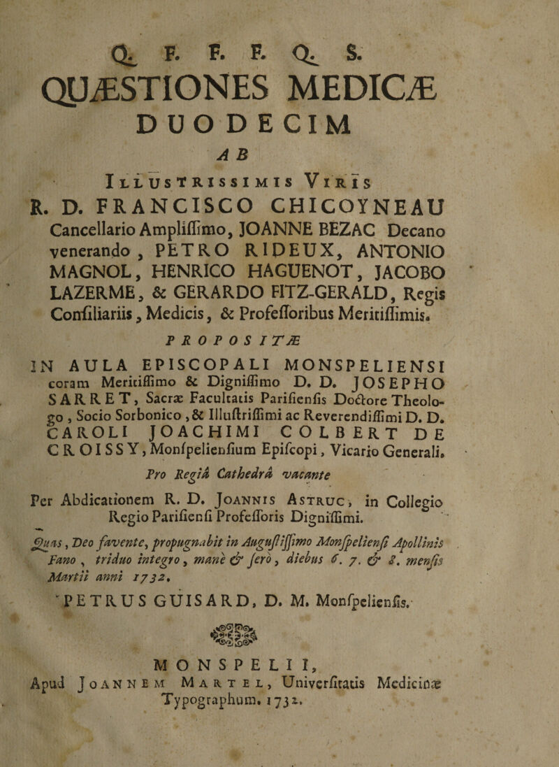 CL F. F. F. S. QUESTIONES MEDICE DUODECIM Illustrissimis Viris R. D. FRANCISCO CHICOYNEAU Cancellario Ampliflimo, JOANNE BEZAC Decano venerando, PETRO R1DEUX, ANTONIO MAGNOL, HENRICO HAGUENOT, JACOBO LAZERME, &amp; GERARDO FITZ-GERALD, Regis Confiliariis, Medicis, &amp; Profefloribus Meritiflimis. p r o p o s i TJE IN AULA EPISCOPALI MONSPELIENSI coram Meritiffimo &amp; Digniffimo D. D. JOSEPHO S A R R E T, Sacrae Facultatis Parifienlis Do&amp;ore Theolo¬ go , Socio Sorbonico ,&amp; Illuftriflimi ac Reverendiffimi D. D. CAROLI JOACHIMI COLBERT DE C R OIS S Y, Monipelierjfium Epifcopi, Vicario Generali. Pro Regia Cathedra vacante Per Abdicationem R. D. Joannis Astruc, in Collegio Regio Parifien fi Profefloris Digniflimi. guas, Deo favente, propugnabit in Augujiifjmo Monjpelienji Apollinis Fano , triduo integro, mane &amp; Jero, diebus 6. 7. &amp; g, menjis Martii anni 1732• PETRUS GUISARD, D. M. Monfpdicnfis/ MONSPELiI, Apud Joannem Mahtel, Univerfitatis Medicinae Typographum. 1731.