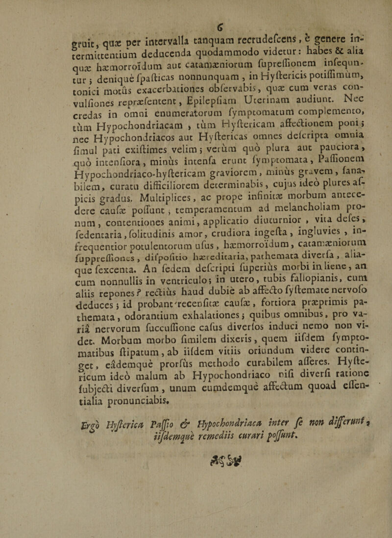 (J gruit, qua; per intervalla tanquam recrudefcens, e genere irt- fermictentium deducenda quodammodo videtur: habes &amp;. alia qi\x hxmorroidum auc catamaeniorum fupreffionem infequn- turs denique fpafticas nonnunquam , in Hyftericis pouffimum, conici motus exacerbationes oblervabis, quas cum veras con- vulfiones reprasfentent, Epilepfiam Uterinam audiunt. Nec credas in omni enumeratorum fymptomatum complemento, tum Hypochondriacam , tum Hyftcricam affedionem poni; nec Hypochondriacos auc Hyftericas omnes delcripta omnia fimul pati exiftimes velim; verum quo plura aut pauciora &gt; quo inteoflora, minus intenfa erunt fymp tornat a, Paffionem Hypochondriaco-hyftericam graviorem, minus gravem, fana- bilem, curatu difficiliorem decerminabis, cujus ideo plures af- picis gradus. Multiplices, ac prope infinitae morbum antece¬ dere caufie poliunt &gt; temperamentum ad melancholiam pro¬ num, contentiones animi, applicatio diuturnior , vita defes, fedemaria,folicudinis amor, crudiora ingefta, ingluvies , xn- firequentior potulentorum ufus, hxmorroilum, catamaeniorum fuppreflloocs , dilpolitio lixredicaria, pachemata diverfa , aua que fexcenca. An fedem deferipti fuperius morbi ia liene, an cum nonnullis in ventriculo; in utero, tubis fallopianis, cum aliis repones ? re&amp;ius haud dubie ab affeffo fyltemace nervofo deduces; id probant'recenfux caufae, fortiora prasprimis pa- themata, odorantium exhalationes; quibus omnibus, pro va¬ ria nervorum fuccuffione cafus diverfos induci nemo non vi¬ det. Morbum morbo fimilem dixeris, quem iifdem fympto- matibus flipatum,ab iifdem vitiis oriundum videre contin¬ get, eademque prorfus methodo curabilem afferes. Hyfte- ricum ideo malum ab Hypochondriaco nili diverfi ratione fubjedi diverfum, unum eumdemque affectum quoad effen- ualia pronunciabis* fygo Hyjlerica Pajfio &amp; Hypochondriaca inter fe non differunt9 iifdmque remediis curari poffunt*