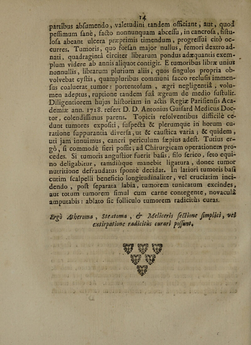 *4 partibus abfumendo&gt; valetudini tandem officiant, aut, quod peflimum fane, fa&amp;o nonnunquam abceflu, in cancrofa, fiftu- lofa abeant ulcera prxprimis timendum, progreflui cito oc¬ curres* Tumoris, quo forlan major nullus, femori dextro ad- nati» quadraginta circiter librarum pondus adaequantis exem¬ plum videre ab annis aliquot contigit. E tumoribus librae unius nonnullis, iibrarum plurium aliis, quos fingulos propria ob* volvebat cyftis, quampluribus communi lacco reclufis immen- fus coaluerat tumor: porcentolum , segri negligentia , volu¬ men adeptus, ruptione tandem fua aegrum de medio fuftulic. Diligentiorem hujus hifeoriam in adis Regix Parifienfis Aca¬ demia ann. 1728. refert D. D. Antonius Guifard MedicusDoc- cor, colendiflicnus parens. Topicis relolventibus difficile ce¬ dunt tumores expoliti, lufpecta 8c plerumque in horum cu« ratione fuppurantia diver(a,uc &amp;C cauftica varia j 6c quidem» uti jam innuimus, cancri periculum fxpius adeft. Tutius er¬ go, fi commode fieri poflit, ad Chirurgicam operationem pro¬ cedes. Si tumoris anguftior fuerit bafis, filo lerico, feto equi¬ no deligabitur, tamdiuque manebit ligatura , donec tumor nutritionc defraudatus fponte decidat. In latiori tumoris bafii cutim fcalpelli beneficio longitudinaiitcr, vel cruciacim inci¬ dendo , pofl: feparata labia, tumorem tunicatum excindes, aut totum tumorem fimul cum carne contegente, novacula amputabis: ablato fic folliculo tumorem radicitus curas. Erga dthcromfl , Steatoma , &amp; Meliceris [e Bion e Jimflici, 'vel extimatione radicitus curari fojjknt• %9.