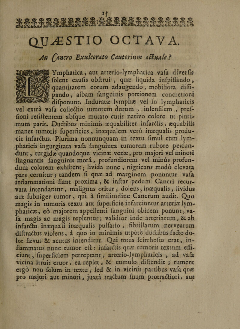 QUAESTIO octava. An fancro Exulcerato Cauterum aEluale ? Ymphatica, aut arterio-lymphatica vafa dfverfit folent caufis obftrui , qux liquida iofpiflando , quantitatem eorum adaugendo, mobiliora diili- pando, albam fangdinis portionem concretioni difponunt. Induratx lymphas vel in lymphaticis vel extra vafa colledio tumorem durum , infenfiiem , pref- fioni refiftentem abfque mutato cutis nativo colore ut pluri¬ mum pariu Ductibus minimis nsquabiliter infardis, asquabiiis manet tumoris fuperficies, inxqualem vero inaequalis produ¬ cit infardus, Plurima nonnunquam in textu iimul cum lym¬ phaticis ingurgitata vafa fanguinea tumorem rubore perfun¬ dunt, turgidae quandoque vicinas venas, pro majori vel minori ftagnantis fanguinis mora, profundiorem vel minus profun¬ dum colorem exhibent; livida nunc , nigricans modo elevata pars cernitur 5 tandem fi quas ad marginem ponuntur vafa inflammationi fiant proxima, &amp; inftar pedum Cancri recur¬ vata intendantur, malignus oritur, dolens, inasqualis, lividus aut fubniger tumor, qui a fimilitudine Cancrum audit. Quo magis in tumoris textu aut (uperficic infarciuntur arterias lym¬ phaticas, eo majorem appellenti languini obicem ponunt, va¬ fa magis ac magis replentur} validior inde arteriarum, &amp; ab infardu inaequali inasqualis pulfacio , fibrillarum nervearum diftradus violens, a quo in minimis utpote dudibus fado do¬ lor fasvus Zc acinus intenditur. Qui totus fcirrhofus erat, in¬ flammatus nunc tumor e it: infarctis qux tumoris textum effi¬ ciunt , fuperficiem perreptant, arterio-lymphaticis , ad vafa vicina irruit eruor, ea replet, &amp; cumulo diftendit 5 tument ergo non folum in textu, fed &amp; in vicinis partibus vafa qux pro majori aut minori , juxta tradum fuum protradiori, aut