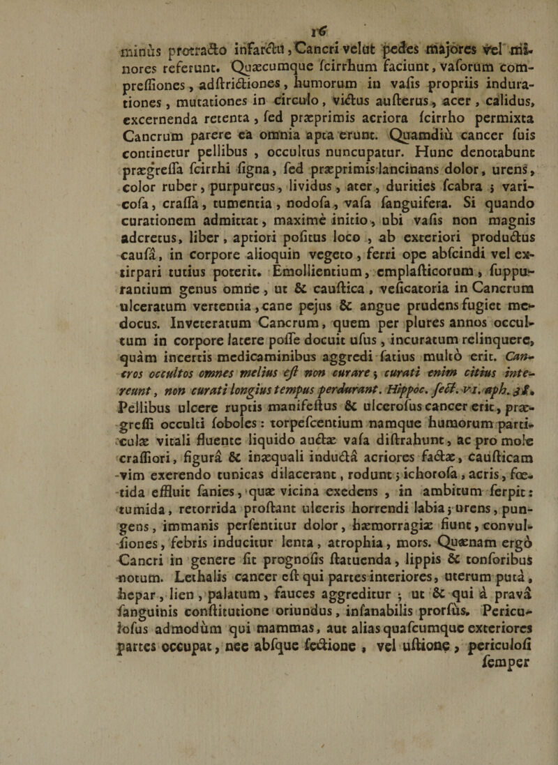 minus proera&amp;o infarcti, Cancri velat pecfes majores ^el rrii. nores referunt. Quaecumque fcirrhum faciunt, vaforum com- prcffiones, adftri&amp;iones, humorum in vafis propriis indura- tiones, mutationes in circulo, vi&amp;us auflerus, acer , calidus, excernenda retenta , fed praeprimis acriora fcirrho permixta Cancrum parere ea omnia apta erunt. Quamdiu cancer fuis continetur pellibus , occultus nuncupatur. Hunc denotabunt praegrefia fcirrhi figna, fed praeprimis lancinans dolor, urens» color ruber, purpureus, lividus, ater , durities fcabra 5 vari- cofa, craffa, tumentia, nodofa , vafa fanguifera. Si quando curationem admittat, maxime initio, nbi vafis non magnis adcretus, liber, aptiori pofitus loco , ab exteriori produ&amp;us caufa, in corpore alioquin vegeto, ferri ope abfeindi vel ex- tirpari tutius poterit. Emollientium, cmplafticorum» fuppu?- rantium genus omne, ut &amp; cauftica , veficatoria in Cancrum ulceratum vertentia, cane pejus &amp; angue prudens fugiet mc*- docus. Inveteratum Cancrum, quem per plures annos occul¬ tum in corpore latere poiTe docuit ufus, incuratum relinquere» quam incertis medicaminibus aggredi fatius multo erit. Can¬ cros occultos omnes melius ejl non cur ure $ curati enim citius inte¬ reunt , non curati longius tempus perdurant. Hlppoc. feff. vi. aph. jfa Pellibus ulcere ruptis manifeftus Sc ulcerofuscancer erit, prae- greffi occulti foboles: torpefeentium namque humorum parti- ;culae vitali fluente liquido aucte vafa diftrahimt, ac pro mote crafliori, figura &amp; inaequali indu&amp;a acriores fa&amp;ae, caufticatn -vim exerendo tunicas dilacerant, rodunt 5 ichorofa, acris, foe¬ tida effluit fanies,‘quae vicina exedens , in ambitum ferpit; tumida, retorrida proftant ulceris horrendi labia* urens, pun¬ gens, immanis perfemitur dolor, haeraorragiae fiunt, convul- fiones, febris inducitur lenta, atrophia, mors. Quaenam ergo Cancri in genere fit prognofis ftatuenda, lippis &amp; tonforibus notum» Lethalis cancer eft qui partes interiores, uterum puta, hepar, lien , palatum, fauces aggreditur * ut &amp; qui a prava fanguinis conftitutione oriundus, infanabilis prorfus. Pericu- iofus admodum qui mammas, aut aliasquafcumquc exteriores partes occupat, nee abfque fe&amp;ione , vel ultione , periculofi femper