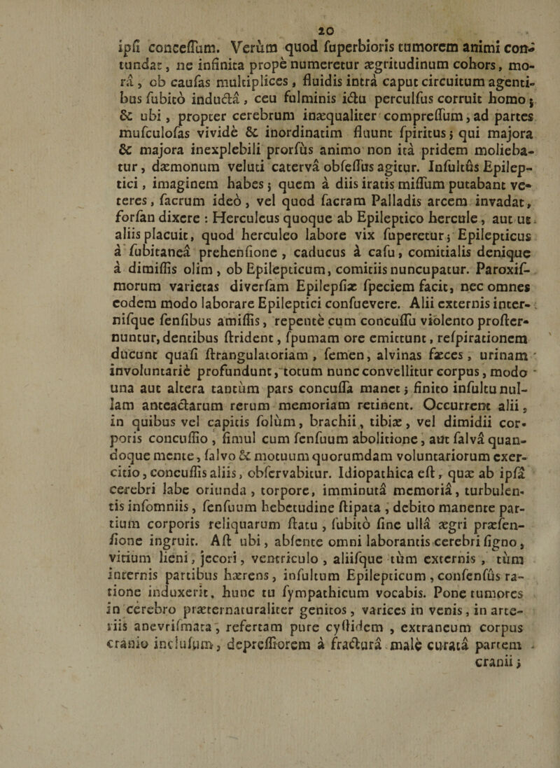 ipfi cancellum. Verum quod fuperbions tumorem animi con¬ tundat, ne infinita prope numeretur aegritudinum cohors, mo¬ ra , ob caufas multiplices, fluidis intra caput circuitum agenti¬ bus fubico induda , ceu fulminis idu perculfus corruit homo $ &amp;: ubi, propter cerebrum inaequaliter compreflum, ad partes mufculofas vivide 5c inordinatim fluunt fpiritus &gt; qui majora &amp;c majora inexplebili prorfits animo non ita pridem molieba¬ tur, daemonum veluti caterva obfeflus agicur. Infuitus Epilep¬ tici , imaginem habes 5 quem a diis iratis mifliim putabant ve¬ teres, facrum ideo, vel quod facram Palladis arcem invadat, forfan dixere : Herculeus quoque ab Epileptico hercule, aut ug. aliis placuit, quod herculeo labore vix fuperetur5 Epilepticus a fubitanea prehenfione , caducus a cafu, comitialis denique a dimiflis olim , ob Epilepticum, comitiis nuncupatur. Paroxif- morum varietas diverfam Epilepfise fpeciem facit, nec omnes eodem modo laborare Epileptici confuevere. Alii externis inter- nifque fenflbus amiflis, repente cum concuflu violento profler- nuntur,dentibus ftrident, fpumam ore emittunt, refpiracionem ducunt quafi ftrangulatoriam , femen, alvinas fasces, urinam ' involuntarie profundunt, totum nunc convellitur corpus, modo * una auc altera tantum pars concufla manet $ finito infultu nul¬ lam anteactarum rerum memoriam retinent. Occurrent alii, in quibus vel capitis folum, brachii, tibias, vel dimidii cor* poris concuflio , flmul cum fenfuum abolitione, aut falvS quan¬ doque mente, falvo motuum quorumdam voluntariorum exer¬ citio, concuffisaliis, obfervabitur. Idiopathica eft, quas ab ipfa cerebri labe oriunda, torpore, imminuta memoria, turbulen* tis infomniis, fenfuum hebetudine ftipata , debito manente par¬ tium corporis reliquarum flatu , fubito fine ulla asgri prasfen- fione ingruic. Aft ubi, abfente omni laborantis cerebrifigno, vitium lieni, jecori, ventriculo , aliifque tum externis , tum internis partibus hasrens, infultum Epilepticum , confenfus ra¬ tione induxerit, hunc tu fympathicum vocabis. Pone tumores in cerebro prasternacuraliter genitos, varices in venis, in arte¬ riis anevrifmata, refertam pure cyflidem , extraneum corpus cranio inciufum, depreffiorem a frachira.male curata partem - cranii;