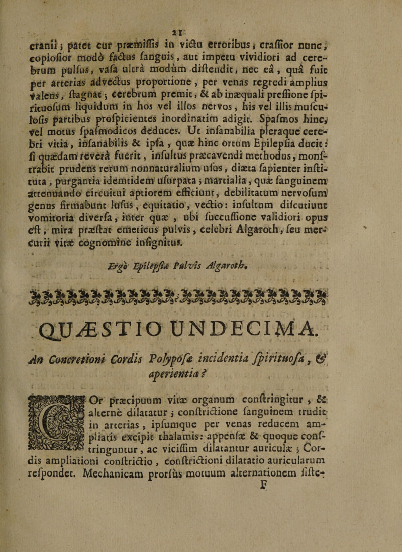 cranil 5 patet cur prsemiffis in vi&amp;u erroribus * craffior nunc, copiolior modi fadus fanguis, aut impetu vividiori ad cere¬ brum pulfus, vafa ultra modum diflendit, nec ea, qua fuit per arterias advectus proportione , per venas regredi amplius Valens, ftagnat j cerebrum premit, &amp; ab inaequali prcflionefpi- rituofum liquidum in hos vel illos nervos, his vel illis mufeu- lofis partibus profpicientes inordinatim adigit. Spafmos hinc,* Vel motus fpafmodicos deduces. Ut infanabilia pleraque cere¬ bri vitia, infanabilis &amp; ipfa , quae hinc ortum Epilepfia ducit/ fi qua:dam reverA fuerit, infultus praecavendi methodus, monf- trabit prudens rerum nonnaturalium ufus, diaeta fapienter infti- tuta, purgantia idemcidem ufurpata 5 martialia, quae fanguinem attenuando circuitui aptiorem efficiunt, debilitatum nervofum genus firmabunt lufus, equitatio , ve&amp;io: infulcum difeutiunc vomitoria diverfa, inter quae , ubi fuccuflione validiori opus etft, mira praeftat emeticus pulvis, celebri AIgaroth,feu mer¬ curii1 vitae cognomine infignitus. Ergo Epilepfi* Pulvis Algaroth♦ QUAESTIO UNDECIMA. An Concretioni Cordis Polypoincidentia fpirituofa 9 6? aperientia? Or praecipuum vitae organum conftringitur , alterne dilatatur j confiriclione fanguinem trudic in arterias , ipfumque per venas reducem am¬ pliatis excipit thalamis: appenfae &amp; quoque cons¬ tringuntur , ac viciffim dilatantur auricula: 5 Cor¬ dis ampliationi conftridio , conftn&amp;ioni dilatatio auricularum refpondec. Mechanicam prorfus motuum alternationem iifte- £