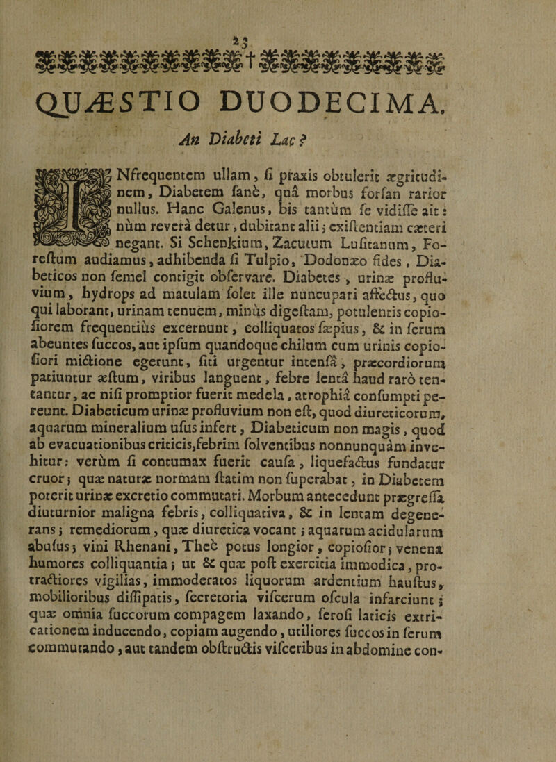 QUESTIO DUODECIMA. An Diabeti Lac? Nfrcqucntcm ullam, fi praxis obtulerit xgricudi- nem, Diabetem fanb, qu&amp; morbus forfan rarior nullus. Hanc Galenus, bis tantum fe vidifie ait t num revera detur, dubitant alii; cxifientiam exteri negant. Si Schenkium, Zacutum Lufitanum, Fo- reftum audiamus, adhibenda fi Tulpio, 'Dodonxo fides, Dia¬ beticos non femel contigit obfervare. Diabetes , urinx proflu¬ vium, hydrops ad matulam folet ille nuncupari afirc&amp;us, quo qui laborant, urinam tenuem, minus digeftam, potulentis copio- fiorem frequentius excernunt, eolliquatos fxpius, 5c in ferum abeuntes fuccos, aut ipfum quandoque chilum cum urinis copio- fiori mi&amp;ione egerunt, ilex urgentur intenfa, prxeordiorura patiuntur silum, viribus languent, febre lenta haud raro ten¬ eantur, ac nifi promptior fuerit medela, atrophid confumpti pe¬ reunt. Diabeticum urinx profluvium non eft, quod diureticorum, aquarum mineralium ufus infert, Diabeticum non magis, quod ab evacuationibus criticis,febrim folvencibas nonnunquam inve¬ hitur: verhm fi contumax fuerit caufa , liquefa&amp;us fundatur eruor j qux naturx normam ftatim non fuperabat, in Diabetem poterit urinx excretio commutari. Morbum antecedunt prxgrefia diuturnior maligna febris, colliquativa, 8c in lentam degene¬ rans ; remediorum, qux diuretica vocant; aquarum acidularum abufuss vini Rhenani, Thce potus longior, copiofior; venena humores colliquantia; ut &amp; qux poft exercitia immodica, pro- tradliores vigilias, immoderatos liquorum ardentium hauftus» mobilioribus diflipatis, fecretoria vifcerum ofcula infarciunc 5 qux omnia fuccorum compagem laxando, ferofi laticis extri- cationem inducendo, copiam augendo, utiliores fuccos in ferum commutando, aut tandem obftru&amp;is vilceribus in abdomine con-
